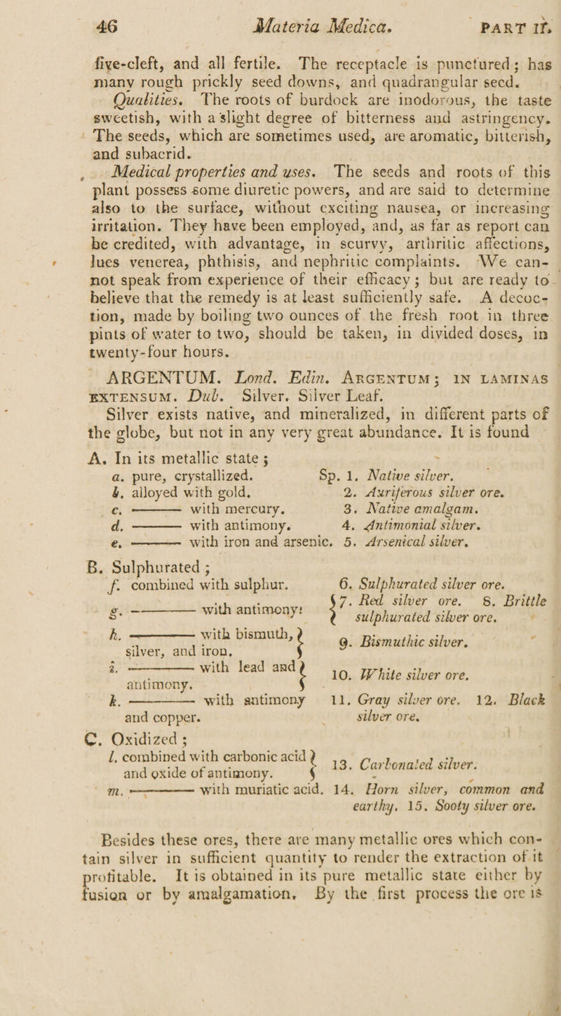 fiye-cleft, and all fertile. The receptacle is punctured; has Qualities. The roots of pardoels are Inodorous, the taste sweetish, with a slight degree of bitterness and astringency. a and subacrid. Medical properties and uses. The seeds and roots of this plant possess some diuretic powers, and are said to determine also to the surface, without exciting nausea, or increasing irritation. They have been employed, ‘and, as far as report can be credited, with advantage, in scurvy, arthritic affections, Jues venerea, phthisis, and nephritic Samp yale. ‘We can- _ not speak from experience of their efficacy; but are ready to- believe that the remedy is at least sufficiently safe. A decoc- tion, made by boiling two ounces of the fresh root in three pints of water to two, should be taken, in divided doses, in twenty-four hours. ARGENTUM. Lond. Edin. ARGENTUM; 1N LAMINAS EXTENSUM. Dub. Silver. Silver Leaf. | Silver exists native, and mineralized, in different parts of the globe, but not in any very great abundance. It is found ~ A. In its metallic state ; a. pure, crystallized. Sp. 1. Native silver. &amp;. alloyed with gold. 2. Axriferous silver ore. ec, ——— with mercury. 3. Native amalgam. d, ———— with antimony. 4, Antimonial silver. é. with iron and arsenic. 5. <Arsenical silver. B. Sulphurated ; | f. combined with sulphur. 6. Sulphurated silver ore. piabuaihconsiie 7. Red silver ore. 8. Brittle lear wie RRL rR ay ee sulphurated silver ore. h. with bismuth, 9. Bismuthic silver. 7 silver, and iron, 95 “ga tircrn hom 10. White silver ore. antimony. : ; k. —_———. with antimony 11. Gray silver ore. 12. Black and copper. silver ore, C. Oxidized ; !, combined with carbonic acid . 13. Cart PERE LU ed and oxide of antimony. with mouriatic acid. 14. ny silver, common and earthy. 15. Sooty silver ore. : mm . q 5 Besides these ores, there are many metallic ores which con- | tain silver in sufficient quantity to render the extraction of it rofitable. It is obtained in its pure metallic state either by usion or by amalgamation. By the first process the ore 1s