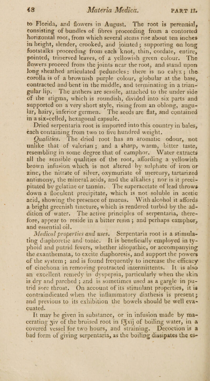 to Florida, and flowers in August. The root is perennial, consisting of bundles of fibres proceeding from a contorted horizontal root, from which several stems rise about ten inches in height, slender, crooked, and jointed; supporting on long footstalks proceeding from each knot, thin, cordate, entire, pointed, triverved leaves, of a yellowish green colour. The flowers proceed from the joints near the root, and stand upon long sheathed articulated peduncles: there ts no calyx; the corolla is of a brownish purple colour, globular at the base, contracted and bent in the middle, and terminating in a trian- gular lip. The anthers are sessile, attached to the under side of the stigma, which is roundish, divided into six parts and supported on a very short style, rising from an oblong, angu- lar, hairy, inferior germen. The seeds are flat, and contained in a six-celled, hexagonal capsule. | Dried serpentaria root is imported into this country in bales, each containing from two to five hundred weight. Qualities. The dried root has an aromatic odour, not unlike. that of valerian; and a sharp, warm, bitter taste, resembling in some degree that of camphor. Water extracts all the sensible qualities of the root, affording a yellowish brown infusion which is not altered by sulphate of iron or zinc, the nitrate of silver, oxymuriate of mercury, tartarized antimony, the mineral. acids, and the alkalies; nor is it preci- pitated by gelatine or tannin. _ The superacetate of lead throws down a floculent precipitate, which is not soluble in acetic acid, showing the presence of mucus. With alcohol it affords a bright greenish tincture, which is'rendered turbid by the ad- dition of water. The active principles of serpentaria, there- fore, appear to reside in a bitter resin ; and perhaps eamphor, and essential oil. | Medical properties and uses. Serpentaria root is a stimula- ting diaphoretic and tonic. It is beneficially employed in ty- phoid and putrid fevers, whether idiopathic, or aceompanying the exanthemata, to excite diaphoresis, and support the powers of the system; and is found frequently to increase the efficacy of cinchona in removing protracted intermittents. It is also an excellent remedy in dyspepsia, particularly when the skin is dry and parched ; and is sometimes used as a gargle in pu- trid sore throat. On account of its stimulant properties, it is contraindicated when the inflammatory diathesis is present ; and previous to its exhibition the bowels should be well eva- cuated. It may he given in substance, or in infusion made by ma- cerating 3iv of the bruised root in £3xij of boiling water, in a covered vessel for two hours, and straining. Decoction is a bad form of giving serpentaria, as the boiling dissipates the es-