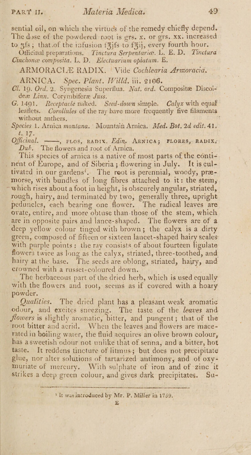 sential oil, on which the virtues of the remedy chiefly depend. The dose of the powdered root is ors. X. OF Q'S, XX. increased to 5fs; that.of the infusion f3jfs to f%ij, every fourth hour. Officinal preparations. Tinctura Serpentarie. L. E. D. Tinetura Cinchonee composita. L. D. Electuarium opiatum. E. ARMORACLE RADIX. | Vide Cochiearia Armoracia. ARNICA. Spec. Plant. Willd. in. 2106. Cl. 19. Ord. 2. Syngenesia Superflua. Nat. ord. Composite Discoi- dea Linn. Corymbiferee Juss. } G.1491, Receptacle naked. Seed-down simple. Calyx with equa leaflets. Corollules of the ray have more frequently five filaments without anthers, | ib7.. . : Officinal. , FLOS, RADIX. Edin, ARNICA; FLORES, RADIX<¢ Dub. The flowers and root of Arnica. This species of arnica is a native of most parts of the conti nent of Europe, and of Siberia; flowering in July. It is cul- tivated in our gardens'.. The root is perennial, woody, pre- 1 which rises about a foot in height, is obscurely angular, striated, rough, hairy, and terminated by two, generally three, upright peduncles, each bearing one flower. The radical leaves are ovate, entire, and more obtuse than those of the stem, which are in opposite pairs and lance-shaped. The flowers are of a green, composed of fifteen or sixteen lancet-shaped hairy scales: with purple points: the ray consists of about fourteen ligulate flowers twice as long as the calyx, striated, three-toothed, and hairy at the base. The seeds are oblong, striated, hairy, and crowned with a russet-coloured down. 2 The herbaceous part of the dried herb, which is used equally with the flowers and root, seems as if covered with a hoary powder. : Qualities. The dried plant has a pleasant weak aromatic odour, and excites sneezing. The taste of the leaves and Jlowers is slightly aromatic, bitter, and pungent; that of the rated in boiling water, the fluid acquires an olive brown colour, has asweetish odour not unlike that of senna, and a bitter, hot taste. It reddens tincture of litmus; but does not precipitate glue, nor alter solutions of tartarized antimony, and of oxy- Muriate of mercury. With sulphate of iron and of -zinc it Strikes a deep green colour, and gives dark precipitates. Su- ‘It was introduced by Mr. P. Miller in 1759, &amp;
