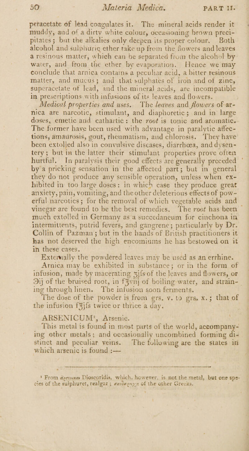 petacetate of lead coagulates it. The mineral acids render it muddy, and of a dirty white colour, occasioning brown preci- pitates; bur the alkalies only deepen its proper colour. Both alcohol and sulphuric ether take up from the flowers and leaves water, and from the ether by evaporation. Hence we may conclude that arnica contains a peculiar acid, a bitter resinous matter, and mucus; and that sulphates of iron and of zine, superacetate of lead, and the mineral acids, are incompatible in prescriptions with infusions of its leaves and flowers. Medical properties and uses. The leaves and flowers of ar- nica are narcotic, stimulant, and diaphoretic; and in large doses, emetic and cathartic: the root is tonic and aromatic. The former have been used with advantage in paralytic atfec- been extolled also in convulsive diseases, diarrhoea, and dysen- tery; but in the latter their stimulant properties prove often hurtful. In paralysis their good effects are generally preceded by a pricking sensation in the affected part; but in general they do not ‘produce any sensible operation, ‘umless when ex- hibited in too large doses: in which case they produce great _anxiety, pain, vomiting, and the other deleterious effects of pow- erful narcotics; for the removal of which vegetable acids and vinegar are found to be the best remedies. ‘The root has been much extolled in Germany as succedaneum for cinchona in intermittents, putrid fevers, and gangrene; particularly by Dr. Collin of Pazmen’: ; but in the hands of British practitioners it has not deserved the high encomiums he has bestowed on it in these cases Extemally the powdered leaves may be used as an errhine. Arnica may be exhibited in substance; or in the form of infusion, made by macerating 5j{s of the leaves and flowers, or ing through linen. The infusion soon ferments. The dose of the powder is from grs, vy. to grs. x.3 that of the infusion f3j{s twice or thrice a day. ARSENICUM:, Arsenic. | | This metal is found i in most parts of the world, aceompany- ing other metals; and occasionally néiailebiiied, forming di- stinct and peculiar veins. The following are the states in which arsenic is found :— et ee nn ee Senne See ‘From doctvinoy Dioscoridis, which, however, is not the metal, but one spe~ cies of the sulphuret, realgar ; suyoeons-n Of the other Greeks.