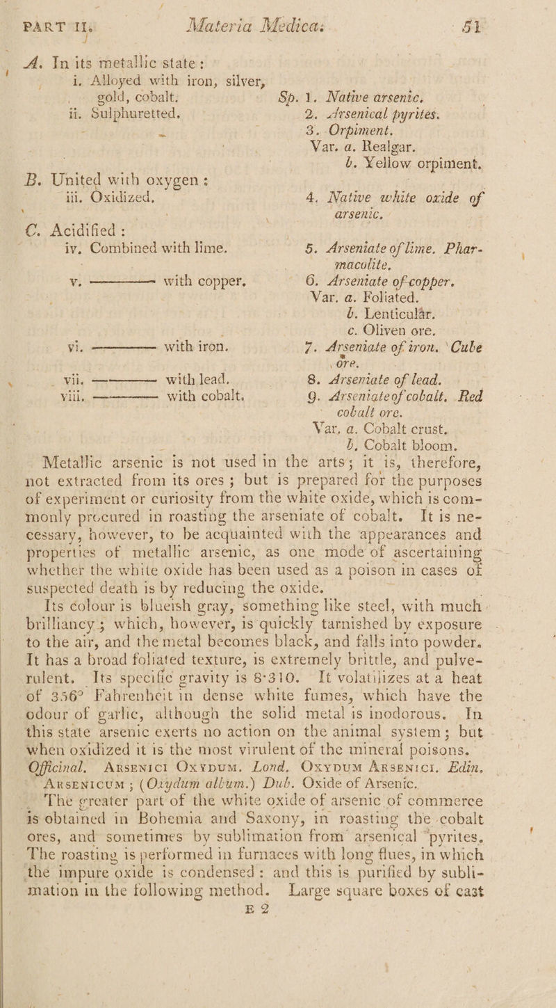A. In its metallic state: i. Alloyed with iron, silver, gold, cobalt. Sp. 1. Native arsenic. ii. Sulphuretted, 2. «drsenical pyrites. : 4 ‘ 3. Orpiment. ! Var. a. Realgar. b. Yellow orpiment, U / B. United with oxygen: iii, Oxidized, 4. Natwe white oxide of : : arsenic. C. Acidified : : iv. Combined with lime. | 5. Arseniate of lime. Phar- , | macolite, ¥ with copper, | 6. Arseniate of-copper. Var. a. Foliated. b. Lenticular. ¢. Oliven ore. vi. with iron. 7. Arsenate of tron. ‘Cube : ore, . _ vil, —— ——._ with lead. _. 8. Arseniate of lead. vill, ————-_ with cobalt. Q. Arseniateof cobalt, .Red cobalt ore. Var. a. Cobalt crust. b, Cobalt bloom. Metallic arsenic is not used in the isk it is, therefore, not extracted from its ores; but is prepared for the purposes of experiment or curiosity from the white oxide, which 1s com- monly procured in roasting the arseniate of cobalt. It is ne- cessary, however, to be acquainted with the appearances and properties of metallic arsenic, as one mode of ascertaining whether the white oxide has been used as a poison in cases Of suspected death is by reducing the oxide. Its colour is bluersh gray, something like steel, a much - brillancy ; which, however, is quickly tarnished by exposure to the air, and the ‘metal becomes black, and falls into powder. It has a broad foliated texture, 1S extremely brittle, and pulve- ieeruient, its specific gravity is 8310. It ‘volatilizes at a heat of 356° Fahrenheit in dense white fumes, which have the odour of garlic, although the solid metal is inodorous. . In this state arsenic exerts no action on the animal system; but when oxidized it is the most virulent of the mineral poisons. Oficinal, Axsunict Oxypum. Lond, Oxypum Arsgnici. Edin, Arsenicum ; (Oxydum allum.) Dub. Oxide of Arsenic. ae Thee reater. part of the white oxide of arsenic of commerce is obtained in Bohemia and Saxony, in roasting the cobalt ores, and sometimes by sublimation from’ arsenical © “pyrites. The roasting is performed i in furnaces with long flues, in which the impure ‘oxide is condensed: and this is purified by subli- mation in the following method. Large square boxes of cast E 2