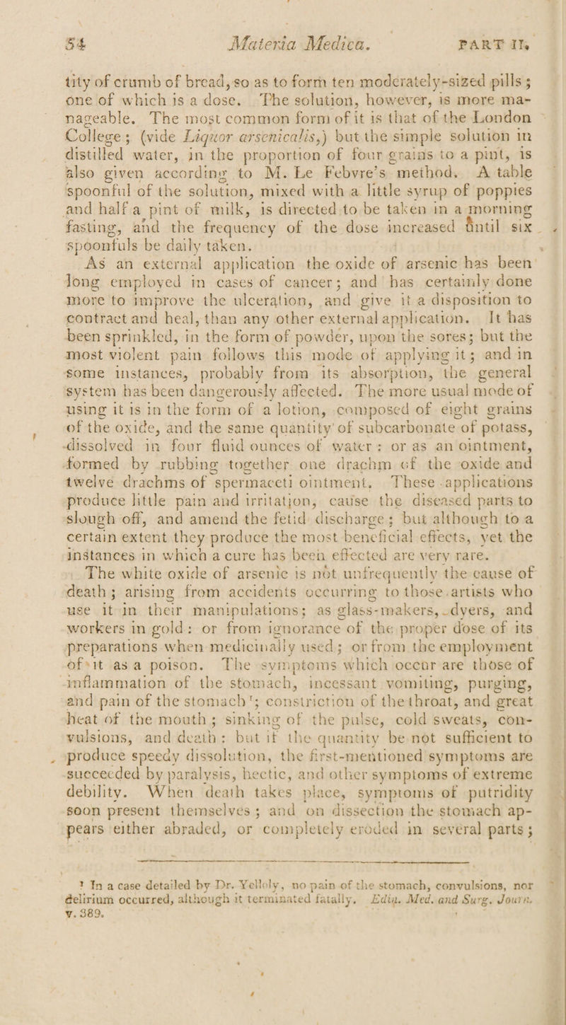 tity of crumb of bread, so as to form ten moderately-sized pills ; one of which is a fine ‘Phe solution, however, is more ma- nageable. The most common form of it is that of the London College ; 5 (vide Liquor arsenicalis,) but the simple solution in distilled water, in the proportion of four grains to a pint, 1s also given according to M. Le Febvre’s. method. A table spoonful of the solution, mixed with a little syrup of poppies and half a pint of milk, is directed.to be taken in a morning fasting, ahd the frequency of the dose increased fintil six spoontuls be daily taken. As an external application the oxide é arsenic has been’ Jong employed in cases of cancer; and has certainly done more to improve the ulceration, and give it a disposition to contract and heal, than any other external application. It has been aprmktod in the form of powder, upon the sores; but the most violent pain follows this mode of applying it; and in some instances, probably from its absorption, the  general system has been dangerously affected. The more usual mode of using it is in the form of a lotion, composed of eight grains of the oxide, and the same quantity of subcarbonate of potass, dissolved in four fluid ounces of water: or as an ointment, formed by rubbing together one drachm cf the oxide and twelve drachms of “spermaceti ointment. These applications produce little pain and irritation, catise the diseased parts to slough off, and amend the fetid discharge; but although toa certain extent they produce the most beneficial effects, yet the instances in which a cure has been effected are very rare. The white oxide of arsenic is not unfrequently the cause of death ; arising from accidents occurring to those. artists who use it-in their manipulations; as elass- makers, dyers, -and workers in gold: or from ignorance of the proper dose of its” preparations when medicinally used; or from the employment ofit asa poison. The symptoms which occar are those of inflammation of the stomach, incessant vomiting, purging, sand pain of the stomach‘; constriction of the throat, and great heat of the mouth; sinking of the pulse, cold sweats, con- vulsions, and sai > butik the quantity be not sufficient to produce speedy dissolution, the first-mentioned symptoms are suececded by paralysis, hectic, and other symptoms of extreme debility. When death takes place, symptoms of putridity soon present themselves; and on dissection the stomach ap- pears either abraded, or completely eroded in several parts ; ? In acase detailed by Dr. Yelloly, no pain of the stomach, convulsions, nor delirium occurred, although it terminated fatally, Edin. Med. and Surg. Joure.