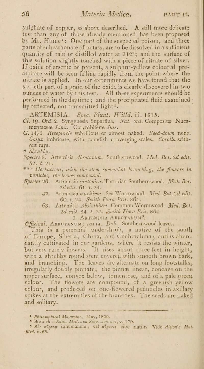 sulphate of copper, as above described. A still more delicate test than any of those already mentioned has been proposed by Mr. Hume: One part of the suspected poison, and three parts of subcarbonate of potass, are to be dissolved in a sufficient qnantity of rain or distilled water at 212°; and the surface of this solution slightly touched with a piece of nitrate of silver. If oxide of arsenic be present, a sulphur-yellow coloured pre- cipitate will be scen falling rapidly from the point where the nitrate is applied. In our experiments we have found that the sixtieth part of a grain of the oxide is clearly discovered in two ounces of water by this test. All these experiments should be performed in the daytime; and the precipitated fluid examined : by reflected, not trai nsmitted light?. > ARTEMISIA. Spec. Plant. Willd. i. 1815. Ci. 19. Ord. 2. Syngenesia Superflua. Nat. ord. Composite Nuca- mentacee Linn. Corymbifere Juss. G. 1473. Receptacle subvillous or almost naked. Seed-down none. Calyx imbricate, with roundish converging scales. Corolla with- gut rays, * Shrubby. Species 8, Artemisia Abroetanum. Southernwood. Med. Bot. 2d edit. oe. 6, 20s *** Herbaceous, with the stem somewhat branching, the flowers in panicles, the leaves compound. Species 26. Artemisia santonica. Tartarian Southernwood. Med. Bot. Qd edit. 61. t. 23. 42. np Beige ete Sea Wormwood. Med. Bot. 2d edit. 60. ¢. Smith Flora Brit. 864. 63. eee Seales Common Wormwood. Med. Bot. 2d bess 54. t, 22. Smith Flora Brit. 804. ARTEMISIA ABROTANUMS, Officinal. een aed votia. Dub. Southernwood leaves. __ This is a perennial undershrub, a native of the south of Europe, Siberia, China, and Cochinehina.s and is abun- dantly cultivated in our gardens, where it resists the winter, but very rarely flowers. “It rises about three feet in height, with a shrubby round stent covered with smooth brown bark, and branching. The leaves are alternate on long footaialee irregularly doubly pinnate; the pinne linear, concave on the upper surface, convex below, tomentose, and of a pale green colour. The flowers are compound, of a greenish yellow colour, and produced on one-fiowered pe eduncles in axillary spikes at the extremities of the branches. The seeds are naked and solitary. - 3 Philosophical Magazine, May, 1809, ® Bostock —Edin. Med. and Surg. Journal, vy. 170. 3 Ab a€coray inhumanum,; vel w#ewrey cibo inutile. Vide Alston's Mat. Med. 1 it. 65.