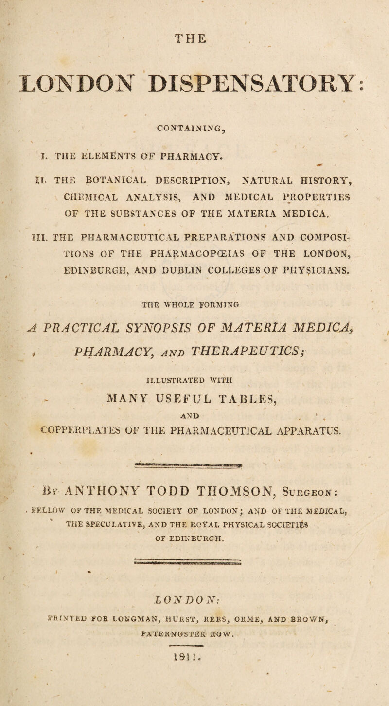 T H E r LONDON DISPENSATORY: CONTAINING, ✓ N I. THE ELEMENTS OF PHARMACY. *** 21. THE BOTANICAL DESCRIPTION? NATURAL HISTORY, CHEMICAL ANALYSIS, AND MEDICAL PROPERTIES OF THE SUBSTANCES OF THE MATERIA MEDICA. * N. , | ^ ' ' . HI. THE PHARMACEUTICAL PREPARATIONS AND COMPOSI¬ TIONS OF THE PHARMACOPOEIAS OF THE LONDON, EDINBURGH, AND DUBLIN COLLEGES OF PHYSICIANS, TOE WHOLE FORMING A PRACTICAL SYNOPSIS OF MATERIA MEDIC A, , PHARMACY, and THERAPEUTICS; ILLUSTRATED WITH MANY USEFUL TABLES, AND , * . COPPERPLATES OF THE PHARMACEUTICAL APPARATUS. By ANTHONY TODD THOMSON, Surgeons . FELLOW OF THE MEDICAL SOCIETY OF LONDON; AND OF THE MEDICAL, THE SPECULATIVE, AND THE ROYAL PHYSICAL SOCIETIES OF EDINBURGH. LONDON: PRINTED FOR LONGMAN, HURST, REES, OEME, AND BROWN, PATERNOSTER ROW.