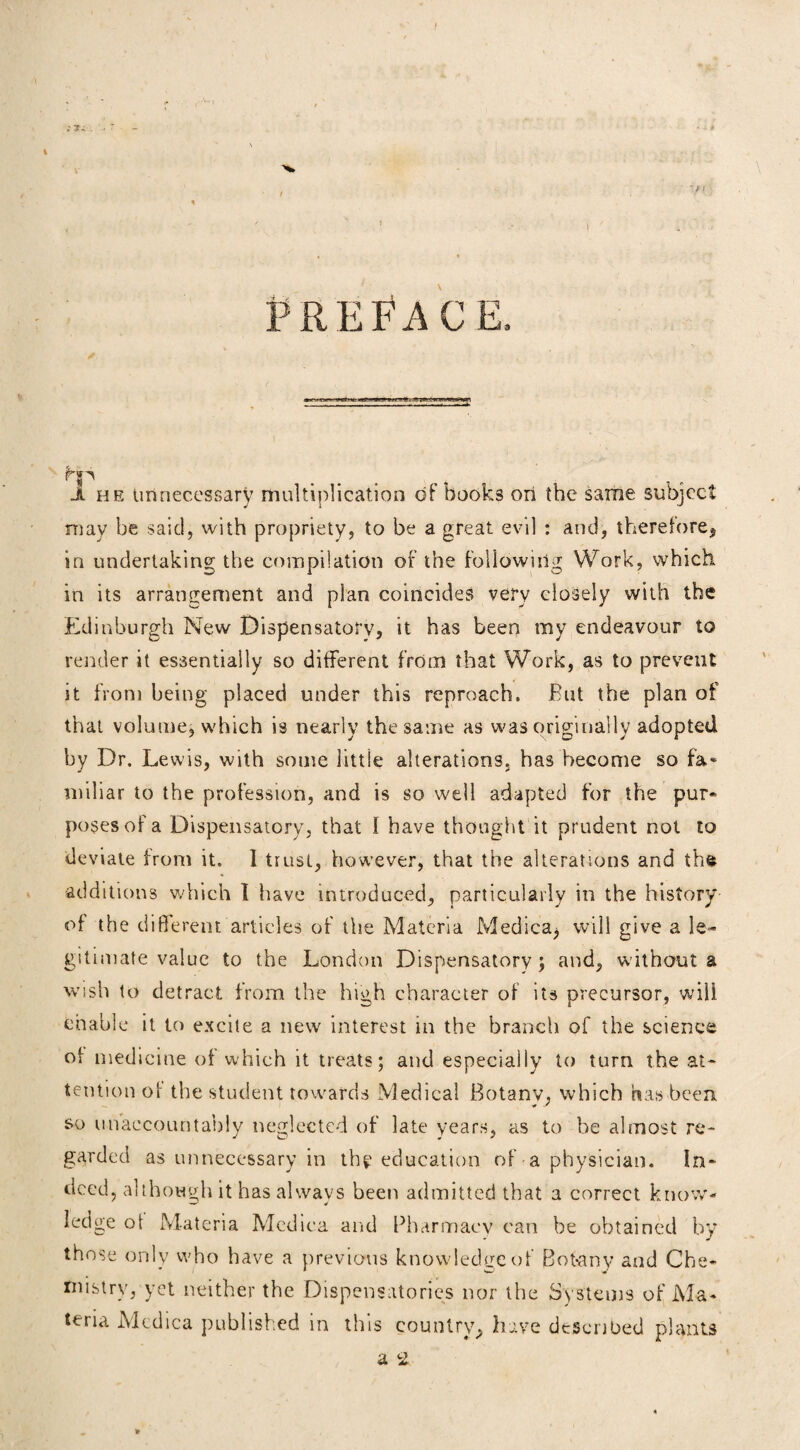 ' ? I PREFACE, Ji he unnecessary multiplication of books on the same subject may be said, with propriety, to be a great evil : and, therefore5 in undertaking the compilation of the following Work, which in its arrangement and plan coincides very closely with the Edinburgh New Dispensatory, it has been my endeavour to render it essentially so different from that Work, as to prevent it from being placed under this reproach. But the plan of that volume, which is nearly the same as was originally adopted by Dr. Lewis, with some little alterations, has become so fa* miliar to the profession, and is so well adapted for the pur* poses of a Dispensatory, that I have thought it prudent not to deviate from it. I trust, however, that the alterations and the additions which I have introduced, particularly in the history of the different articles of the Materia Medica, will give a le¬ gitimate value to the London Dispensatory; and, without a wish to detract from the high character of its precursor, will enable it to excite a new interest in the branch of the science of medicine of which it treats; and especially to turn the at¬ tention of the student towards Medical Botany, which has been so unaccountably neglected of late years, as to be almost re¬ garded as unnecessary in th^ education of - a physician. In¬ deed, although it has always been admitted that a correct know¬ ledge of Materia Mcdica and Pharmacy can be obtained by those only who have a previous knowledge of Botany and Che¬ mistry, yet neither the Dispensatories nor the Systems of Ma¬ teria Mcdica published in this country^ have described plants