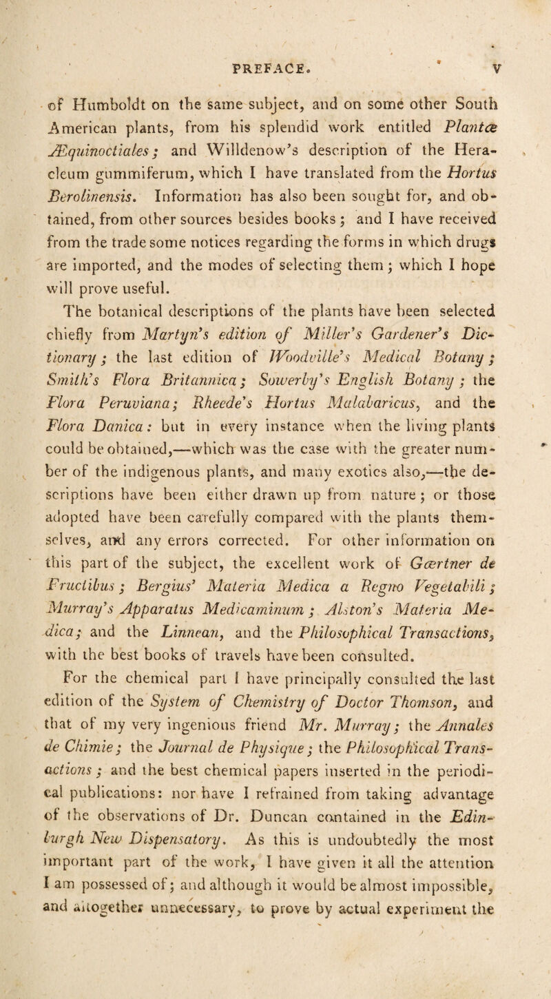 9 of Humboldt on tbe same subject, and on some other South American plants, from his splendid work entitled Plantes JEquinoctiales; and Willdenow’s description of the Hera- eleum gummiferum, which I have translated from the Hortus Berolinensis. Information has also been sought for, and ob¬ tained, from other sources besides books ; and I have received from the trade some notices regarding the forms in which drugs are imported, and the modes of selecting them; which I hope will prove useful. The botanical descriptions of the plants have been selected chiefly from Martyn’s edition of Miller’s Gardener’s Dic¬ tionary ; the last edition of JVoodville’s Medical Botany; Smith’s Flora Britannica ; Sower by’s English Botany; the Flora Peruviana; Rheede’s Hortus Malabaricus, and the Flora Danica: but in every instance when the living plants could be obtained,—-which was the case with the greater num* her of the indigenous plants, and many exotics also,—-the de¬ scriptions have been either drawn up from nature ; or those adopted have been carefully compared with the plants them¬ selves, ami any errors corrected. For other information on this part of the subject, the excellent work of Gcertner de Fruciilms; Bergins’ Materia Medica a Regno Vegetabili; Murray’s Apparatus Medi caminum ; Alston’s Materia Me¬ dica; and the Linnean, and the Philosophical Transactions, with the best books of travels have been consulted. For the chemical pari 1 have principally consulted the last edition of the System of Chemistry of Doctor Thomson, and that of my very ingenious friend Mr. Murray; the Annales de Chimie ; the Journal de Physique ; the Philo sop Ideal Trans¬ actions ; and the best chemical papers inserted in the periodi¬ cal publications: nor have I refrained from taking advantage of the observations of Dr. Duncan contained in the Edin¬ burgh New Dispensatory, As this is undoubtedly the most important part of the work, I have given it all the attention I am possessed of; and although it would be almost impossible, and ^together unnecessary, to prove by actual experiment the