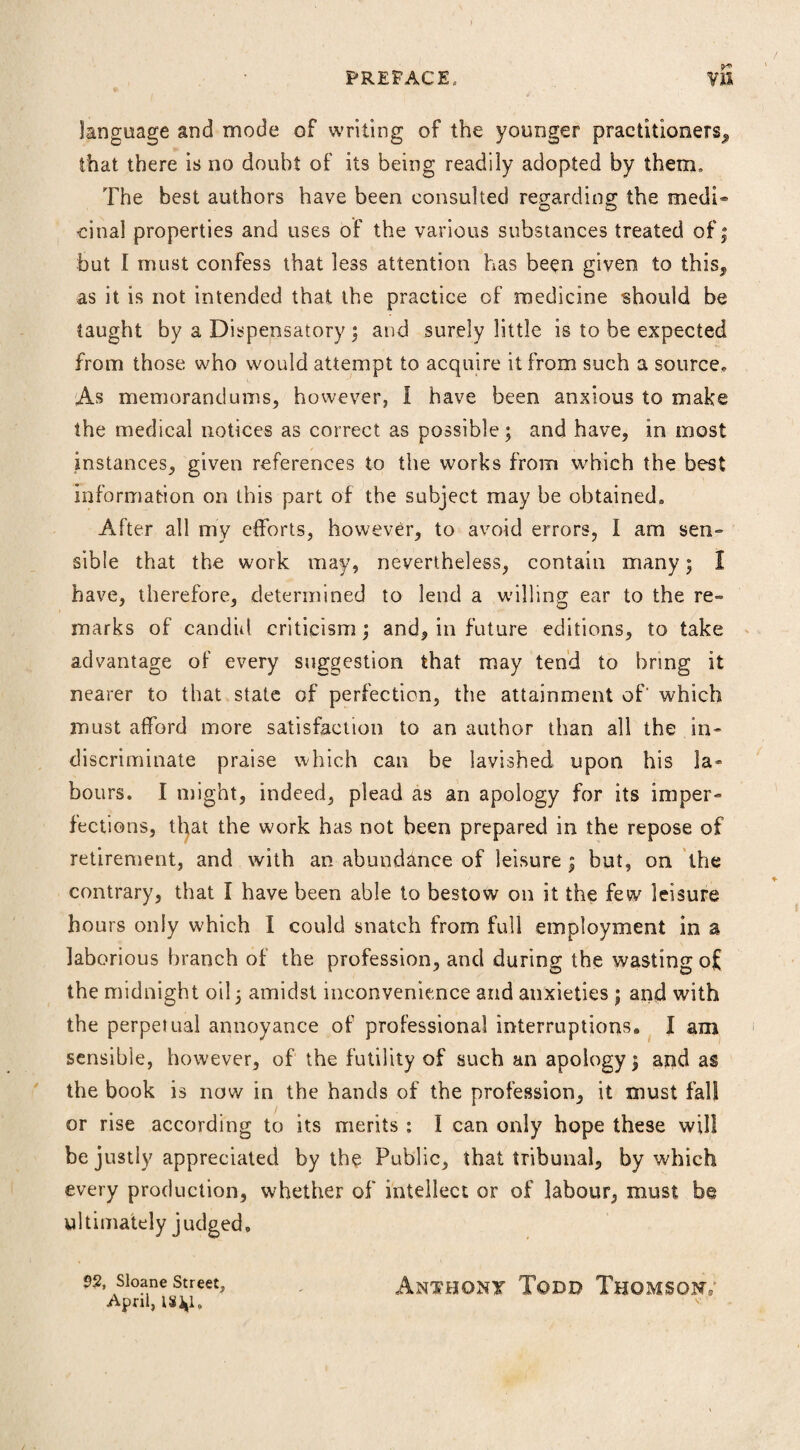 language and mode of writing of the younger practitioners^ that there is no doubt of its being readily adopted by them. The best authors have been consulted regarding the medi* cinal properties and uses of the various substances treated of; but I must confess that less attention has been given to this, as it is not intended that the practice of medicine should be taught by a Dispensatory ; and surely little is to be expected from those who would attempt to acquire it from such a source* As memorandums, however, I have been anxious to make the medical notices as correct as possible; and have, in most instances, given references to the works from which the best information on this part of the subject may be obtained. After all my efforts, however, to avoid errors, I am sen» sible that the work may, nevertheless, contain many; I have, therefore, determined to lend a willing ear to the re¬ marks of candid criticism; and, in future editions, to take advantage of every suggestion that may tend to bring it nearer to that state of perfection, the attainment of' which must afford more satisfaction to an author than all the in¬ discriminate praise which can be lavished upon his la¬ bours. I might, indeed, plead as an apology for its imper¬ fections, that the work has not been prepared in the repose of retirement, and with an abundance of leisure ; but, on the contrary, that I have been able to bestow on it the few leisure hours only which I could snatch from full employment in a laborious branch of the profession, and during the wasting of the midnight oil; amidst inconvenience and anxieties ; and with the perpetual annoyance of professional interruptions. I am sensible, however, of the futility of such an apology; and as the book is now in the hands of the profession, it must fall or rise according to its merits : I can only hope these will be justly appreciated by the Public, that tribunal, by which every production, whether of intellect or of labour, must be ultimately judged. 92, Sloane Street, ANTHONY TqDD ThOMSONV April, 182*1.