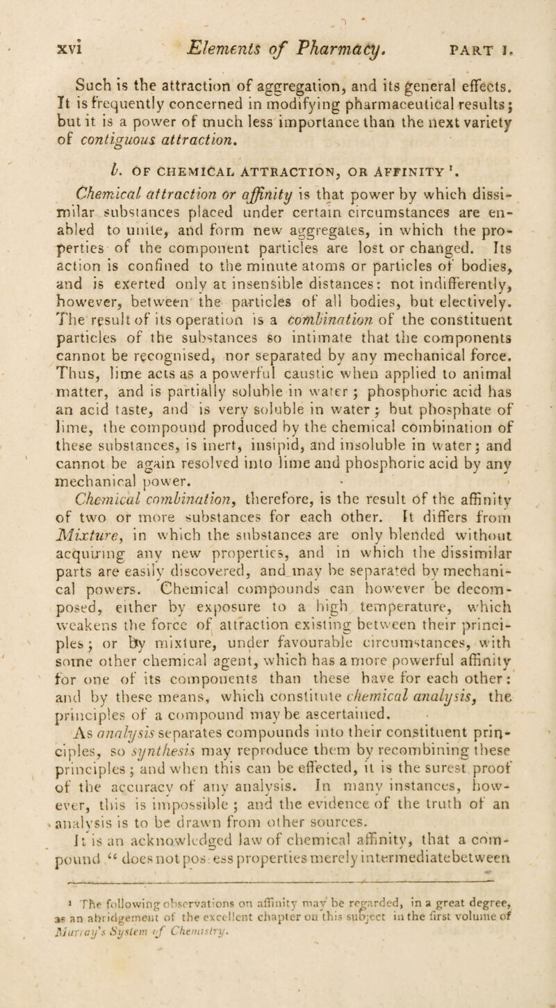 Such is the attraction of aggregation, and its general effects. It is frequently concerned in modifying pharmaceutical results; but it is a power of much less importance than the next variety of contiguous attraction. h. OF CHEMICAL ATTRACTION, OR AFFINITY1. Chemical attraction or affinity is that power by which dissi¬ milar substances placed under certain circumstances are en¬ abled to unite, and form new aggregates, in which the pro¬ perties of the component particles are lost or changed. Its action is confined to the minute atoms or particles of bodies, and is exerted only at insensible distances: not indifferently, however, between the particles of all bodies, but electively. The result of its operation is a combination of the constituent particles of the substances so intimate that the components cannot be recognised, nor separated by any mechanical force. Thus, lime acts as a powerful caustic when applied to animal matter, and is partially soluble in water ; phosphoric acid has an acid taste, and is very soluble in water ; but phosphate of lime, the compound produced by the chemical combination of these substances, is inert, insipid, and insoluble in water; and cannot be again resolved into lime and phosphoric acid by anv mechanical power. Chemical combination, therefore, is the result of the affinity of two or more substances for each other. It differs from Mixture, in which the substances are only blended without acquiring any new properties, and in which the dissimilar parts are easily discovered, and may be separated by mechani¬ cal powers. Chemical compounds can however be decom¬ posed, either by exposure to a high temperature, which weakens the force of attraction existing between their princi¬ ples ; or by mixture, under favourable circumstances, with some other chemical agent, which has a more powerful affinity for one of its components than these have for each other: and by these means, which constitute chemical analysis, the. principles of a compound maybe ascertained. As analysis separates compounds into their constituent prin¬ ciples, so synthesis may reproduce them by recombining these principles; and when this can be effected, it is the surest proof of the accuracy of anv analysis. In many instances, how- ever, this is impossible ; and the evidence of the truth of an »analysis is to be drawn from other sources. It is an acknowledged law of chemical affinity, that a com¬ pound u does not pos; ess properties merely intermediatebetween 1 The following observations on affinity may be regarded, in a great degree, af an abridgement of the excellent chapter on this subject in the first volume of Mur> ay's System of Chemistry.