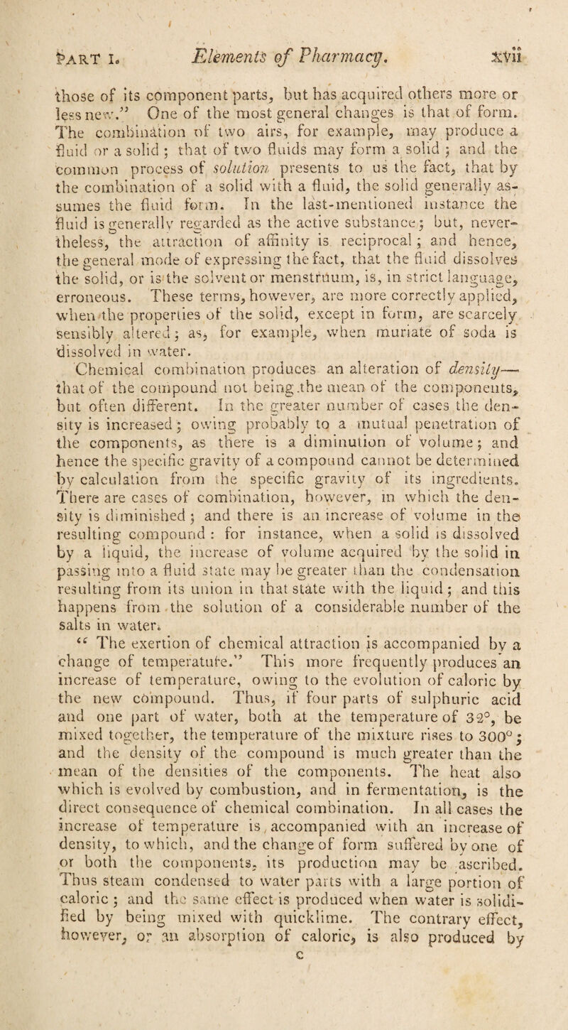 / I5art i. Elements of Pharmacy. XV li those of its component parts, but has acquired others more or less new.” One of the most general changes is that of form. The combination of two airs, for example, may produce a fiuid or a solid ; that of two fluids may form a solid ; and the common process of solution presents to us the fact, that by the combination of a solid with a fluid, the solid generally as¬ sumes the fluid form. In the last-mentioned instance the fluid is generally regarded as the active substance; but, never¬ theless, the attraction of affinity is reciprocal ; and hence, the general mode of expressing the fact, that the fluid dissolves the solid, or is the solvent or menstruum, is, in strict language, erroneous. These terms, however, are more correctly applied, when the properties of the solid, except in form, are scarcely sensibly altered; as* for example, when muriate of soda is 'dissolved in water. Chemical combination produces an alteration of density—« that of the compound not being .the mean of the components, but often different. In the greater number of cases the den¬ sity is increased; owdng probably to a mutual penetration of the components, as there is a diminution of volume; and hence the specific gravity of a compound cannot be determined by calculation from the specific gravity of its ingredients. There are cases of combination, however, in which the den¬ sity is diminished; and there is an increase of volume in the resulting compound : for instance, when a solid is dissolved by a liquid, the increase of volume acquired by the solid in passing into a fluid state may be greater than the condensation resulting from its union in that state with the liquid ; and this happens from the solution of a considerable number of the salts in water* (£ The exertion of chemical attraction js accompanied by a change of temperature.” This more frequently produces an. increase of temperature, owing to the evolution of caloric by the new compound. Thus, if four parts of sulphuric acid and one part of water, both at the temperature of 32°, be mixed together, the temperature of the mixture rises to 300°; and the density of the compound is much greater than the mean of the densities of the components. The heat also which is evolved by combustion, and in fermentation, is the direct consequence of chemical combination. In all cases the increase of temperature is, accompanied with an increase of density, to which, and the change of form suffered by one of or both the components, its production may be ascribed. Thus steam condensed to water parts with a large portion of caloric ; and the same effect is produced when water is solidi¬ fied by being mixed with quicklime. The contrary effect, however, or m absorption of caloric, is also produced by c