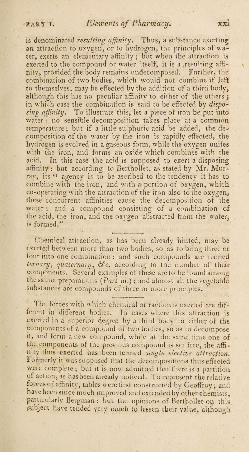 is denominated resulting affinity. Thus, a substance exerting an attraction to oxygen, or to hydrogen, the principles of wa¬ ter, exerts an elementary affinity ; but when the attraction is exerted to the compound or water itself, it is a resulting affi¬ nity, provided the body remains undecomposed. Further, the combination of two bodies, which would not combine if Jeft to themselves, may be effected by the addition of a third body, although this has no peculiar affinity to either of the others ; in which case the combination is said to be effected by dispo¬ sing affinity. To illustrate this, let a piece of iron be put into water : no sensible decomposition takes place at a common temperature; but if a little sulphuric acid be added, the de¬ composition of the water by the irofi is rapidly effected, the hydrogen is evolved in a gaseous form, while the oxygen unites with the iron, and forms an oxide which combines with the acid. In this case the acid is supposed to exert a disposing affinity : but according to Berthollet, as stated by Mr. Mur¬ ray, its c< agency is to be ascribed to the tendency it has to combine with the iron, and with a portion of oxygen, which co-operating with the attraction of the iron also to the oxygen, these concurrent affinities cause the decomposition of the water ; and a compound consisting of a combination of the acid, the iron, and the oxygen abstracted from the water, is formed/' Chemical attraction, as has been already hinted, may be exerted between more than two bodies, so as to brino* three or lour into one combination ; and such compounds are named ternary, quaternary, &c. according to the number of their components. Several examples of these are to be found among the sabne preparations (Part iii.) ; and almost all the vegetable substances are compounds of three or more principles. The forces with which chemical attraction is exerted are dif¬ ferent in different bodies. In cases where this attraction is exerted in a superior degree by a third body to either of the components of a compound of two bodies, so as to decompose it, and form a new compound, while at the same time one of the components ot the previous compound is set free, the affi¬ nity thus exerted has been termed single elective attraction. formerly it was supposed that the decompositions thus effected were complete; but it is now admitted that there is a partition of action, as has been already noticed. To represent the relative forces of affinity, tables were first constructed by Geoffroy; and have been since much improved and extended by other chemists, particularly Bergman: but the opinions of Berthollet og this subject have tended yery much to lessen their value, although