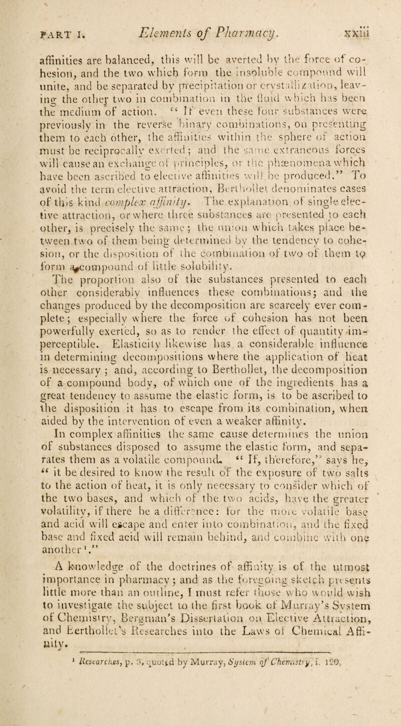 affinities are balanced, this will be averted by the force of co¬ hesion, and the two which form the insoluble compound will unite, and be separated by precipitation or crystallization, leav¬ ing the othej two in combination in the On id which has been the medium of action. ct If even these four substances were previously in the reverse binary combinations, on presenting them to each other, the affinities within the sphere of action must he reciprocally exerted; and the same extraneous forces will cause an exchange of principles, or the ph sen omen a which have been ascribed to elective affinities will be produced.” To avoid the term elective attraction, Berthollet denominates cases of this kind complex afuiity. The explanation of single elec¬ tive attraction, or where three substances are presented to each other, is precisely the same; the union which takes place be¬ tween.two of them being determined by the tendency to cohe¬ sion, or the disposition of the combination or two of them tp form ^compound of little solubility. The proportion also of the substances presented to each other considerably influences these combinations; and the changes produced bv the decomposition are scarcely ever com¬ plete; especially where the force of cohesion has not been powerfully exerted, so as to render the effect of quantity im¬ perceptible. Elasticity likewise has a considerable influence in determining decompositions where the application of heat is necessary ; and, according to Berthollet, the decomposition of a compound body, of which one of the ingredients has a great tendency to assume the elastic form, is to be ascribed to the disposition it has to escape from its combination, when aided by the intervention of even a weaker affinity. In complex affinities the same cause determines the union of substances disposed to assume the elastic form, and sepa¬ rates them as a volatile compound. 6! If, therefore,” savs he, 66 it be desired to know the result of the exposure of two salts to the action of heat, it is only necessary to consider which of the two bases, and which of the two acids, have the greater volatility, if there he a difference: for the more volatile base and acid will escape and enter into combination, and the fixed base and fixed acid will remain behind, and combine with one another h” A knowledge of the doctrines of affinity is of the utmost importance in pharmacy; and as the foregoing .sketch presents little more than an outline, I must refer those who would wish to investigate the subject to the first book of Murray’s Svstem of Chemistry, Bergman’s Dissertation on Elective Attraction, and Berthollei's Researches into the Laws of Chemical Affi¬ nity. * Researches, p, 3, quoted by Murray, System of Chemistry, i. ICO,