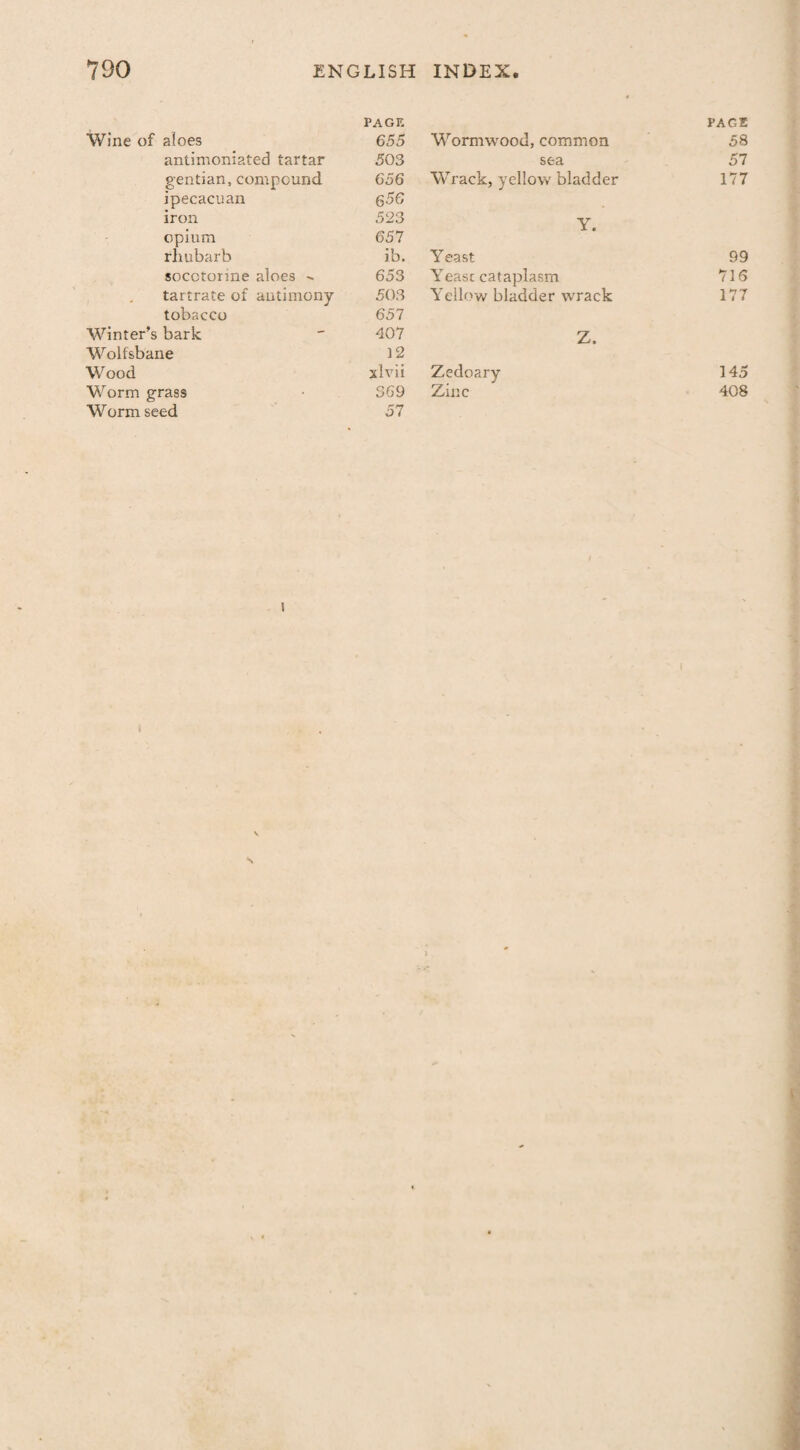 Wine of aloes PAGE 655 antimoniated tartar 50 3 gentian, compound 656 ipecacuan 656 iron 523 opium 657 rhubarb ib. socctorme aloes 653 tartrate of antimony 503 tobacco 657 Winter’s bark 407 Wolfsbane 12 Wood xlvii Worm grass 369 Worm seed 57 PACE Wormwood, common 58 sea 57 Wrack, yellow bladder 177 Y. Yeast 99 Yeast cataplasm 716 Yellow bladder wrack 177 Z. Zedoary 145 Zinc 408 i