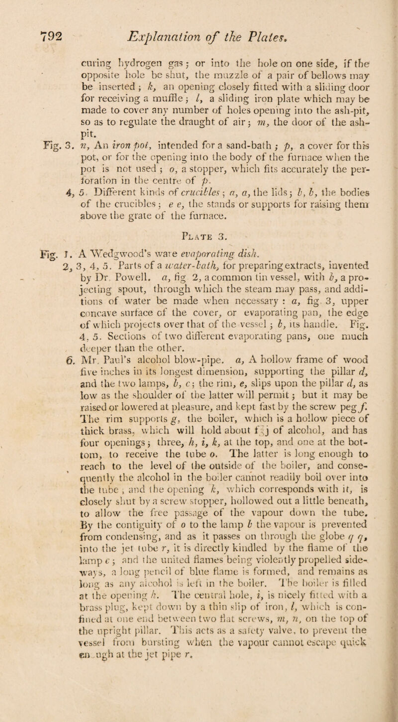 curing hydrogen gas; or into the hole on one side, if the opposite hole be shut, the muzzle of a pair of bellows may be inserted ; k, an opening closely fitted with a sliding door for receiving a muffle; /, a sliding iron plate which may be made to cover any number of holes opening into the ash-pit, so as to regulate the draught of air; m, the door of the ash¬ pit. Fig. 3. n, An iron pot, intended for a sand-bath ; p, a cover for this pot, or for the opening into the body of the furnace when the pot is not used ; o, a stopper, which fits accurately the per¬ foration in the centre of p. 4, 5 Different kinds of crucibles ; a, a, the lids; l, b, the bodies of the crucibles; e e, the stands or supports for raising them above the grate of the furnace. Plate 3. Fig. I. A Wedgwood’s ware evaporating dish. 2, 3, 4, 5. Parts of a ivater-lath, for preparing extracts, invented by Dr Powell, a, fig 2, a common tin vessel, with b, a pro¬ jecting spout, through which the steam may pass, and addi¬ tions of water be made when necessary : a, fig 3, upper concave surface of the cover, or evaporating pan, the edge of which projects over that of the vessel ; l, its handle. Fig. 4, 5. Sections of two different evaporating pans, one much deeper than the other. 6. Mr. Paul’s alcohol blow-pipe, a, A hollow frame of wood five inches in its longest dimension, supporting the pillar d, and the two lamps, b, c; the rim, e, slips upon the pillar d, as low as the shoulder of the latter will permit; but it may be raised or lowered at pleasure, and kept fast by the screw ptgf. The rim supports g, the boiler, which is a hollow piece of thick brass, which will hold about f j of alcohol, and has four openings; three, h, i, k, at the top, and one at the bot¬ tom, to receive the tube o. The latter is long enough to reach to the level of the outside of the boiler, and conse¬ quently the alcohol in the boiler cannot readily boil over into the tube , and the opening k, which corresponds with it, is closely shut by a screw stopper, hollowed out a little beneath, to allow the free passage of the vapour down the tube. By th e contiguity of o to the lamp l the vapour is prevented from condensing, and as it passes on through the globe tj q, into the iet tube r, it is directly kindled by the flame of th© lamp c ; and the united flames being violently propelled side¬ ways, a long pencil of bine flame is formed, and remains as long as any alcohol is left in the boiler. The boiler is filled at the opening /?. The central hole, i, is nicely fitted with a brass plug, kept down by a thin slip of iron, l, which is con¬ fined at one end between two fiat screws, m, n, on the top of the upright pillar. This acts as a safety valve, to prevent the vessel from bursting whfcn the vapour cannot escape quick en ugh at the jet pipe r.