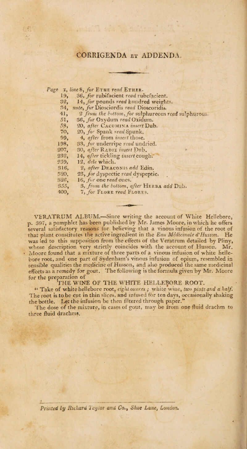 CORRIGENDA ex ADDENDA. Page at, line 8, for Ethe read Ether. 19, 36, for rubifacient read rubefacient. 32, 14, for pounds read hundred weights. 34, note, for Diosciordis read Dioscoridis. 41, 2 from the bottom, for sulphureous read sulphurous 51, 36, for Oxydum read Oxidum. 58, 20, a//er Cacumina Dub. 70, 20, for Spank read Spunk. 99, 4, after from insert'those. 198, 33, Jor underripe read undried. 207, 30, after Radix insert Dub. 232, 14, qfter tickling insert cough. 259, 12, dele which. 316, 2, after Draconis add Edin. 320, 23, for dyspectic read dyspeptic. .326, 16, for one read ones. 355, 3, from the bottom, after Herb a add Dub. 400, 7, for Flore read Flores. VERATRUM ALBUM.—Since writing the account of White Hellebore, p. 397, a pamphlet has been published by Mr. James Moore, in which he offers several satisfactory reasons for believing that a vinous infusion of the root of that plant constitutes the active ingredient in the Eau Medicinale d} Husson. He was led to this supposition from the effects of the Veratrum detailed by Pliny, whose description very strictly coincides with the account of Husson. Mr. > Moore found that a mixture of three parts of a vinous infusion of white helle¬ bore root, and one part of Sydenham’s vinous infusion of opium, resembled in sensible qualities the medicine of Husson, and also produced the same medicinal effects as a remedy for gout. The following is the formula given by Mr. Moore for the preparation of THE WINE OF THE WHITE HELLEBORE ROOT. <« Take of white hellebore root, eight ounces ; white wine, two pints and a half. The root is to be cut in thin slices, and infused for ten days, occasionally shaking the bottle. Let the infusion be then filtered through paper.” The dose of the mixture, in cases of gout, may be from one fluid drachm to three fluid drachms. i Printed by Richard layior and Co., Shoe Lane, London.