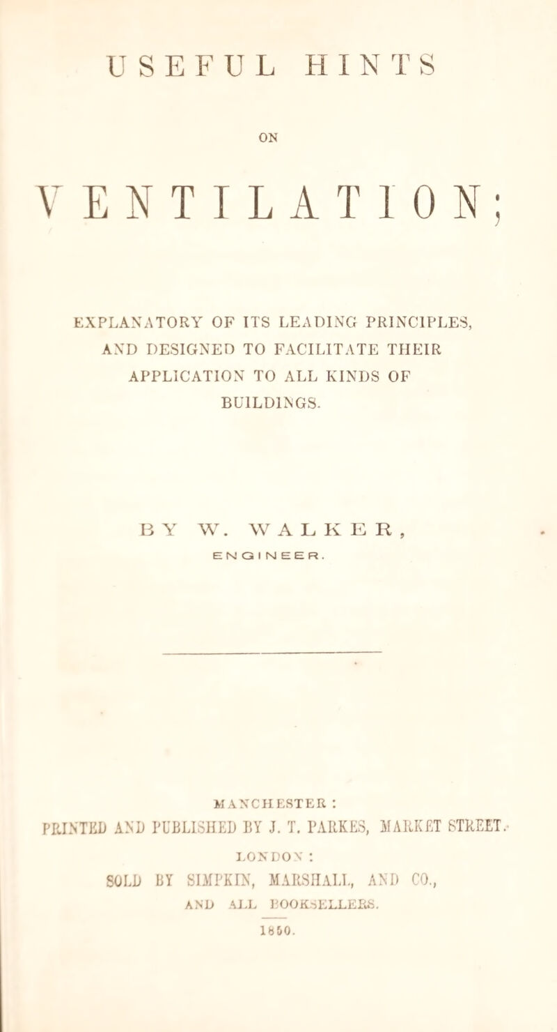 USEFUL HINTS ON VENTILATION; EXPLANATORY OF ITS LEADING PRINCIPLES, AND DESIGNED TO FACILITATE THEIR APPLICATION TO ALL KINDS OF BUILDINGS. BY W. WALKER, ENGINEER. MANCHESTER : PRINTED AND PUBLISHED BY J. T. PARSES, MARKET STREET. LONDON: SOLD BY SIMPKIN, MARSHALL, AND CO., AND .ALL BOOKSELLERS. lb&0.