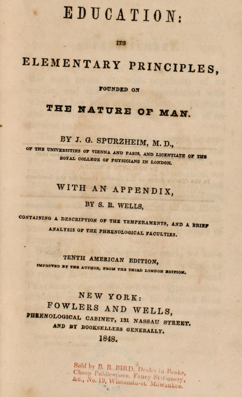 EDUCATION: ITS elementary principles, founded on THE NATURE OP MAH. BY J. Q. SPURZHEIM, M. D.  THB UNrVEBSmES °P ™ and lic,™ or thh **“ C0LLEOE O' PHYSICIANS in London. with AN APPENDIX, by S. E. WELLS, CONTAINING A DESCRIPTION analysis or the of the temperaments, and a br«f PHRENOLOGICAL paculties. TENTH AMERICAN n»p»0T»D »r tu Auraoa, »oa thj. edition, THIJO) LONDON *01X10*. YORK fowlers and wells “T?,™™'’ 1,1 ’,ASa'1D STEEBT. BY BOOKSELLERS GENERALLY. 1848. Sold bv B. B BIRn n i Fhe'V Biihlicntions! Fi n'cv'stJ00^’