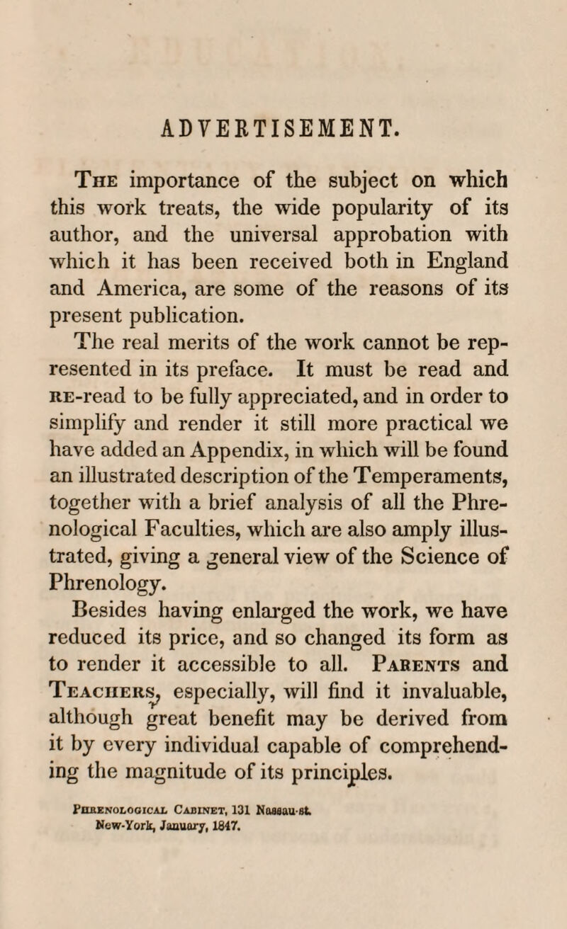 ADVERTISEMENT. The importance of the subject on which this work treats, the wide popularity of its author, and the universal approbation with which it has been received both in England and America, are some of the reasons of its present publication. The real merits of the work cannot be rep¬ resented in its preface. It must be read and RE-read to be fully appreciated, and in order to simplify and render it still more practical we have added an Appendix, in which will be found an illustrated description of the Temperaments, together with a brief analysis of all the Phre¬ nological Facuities, which are also amply illus¬ trated, giving a general view of the Science of Phrenology. Besides having enlarged the work, we have reduced its price, and so changed its form as to render it accessible to all. Parents and Teachers, especially, will find it invaluable, although great benefit may be derived from it by every individual capable of comprehend¬ ing the magnitude of its principles. JPhrenologicai, Cabinet, 131 Noaaau at New-York, January, 1847.