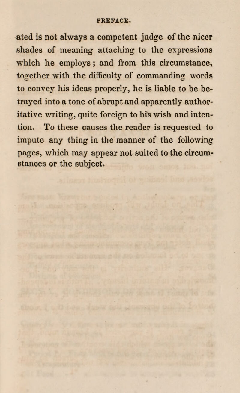 ated is not always a competent judge of the nicer shades of meaning attaching to the expressions which he employs; and from this circumstance, together with the difficulty of commanding words to convey his ideas properly, he is liable to be be¬ trayed into a tone of abrupt and apparently author¬ itative writing, quite foreign to his wish and inten¬ tion. To these causes the reader is requested to impute any thing in the manner of the following pages, which may appear not suited to the circum¬ stances or the subject.