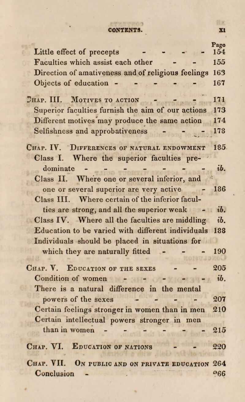 Pago Little effect of precepts - 154 Faculties which assist each other - - 155 Direction of amativeness and of religious feelings 163 Objects of education ----- 167 Thap. III. Motives to action - - - 171 Superior faculties furnish the aim of our actions 173 Different motivesmay produce the same action 174 Selfishness and approbativeness - 178 Chap. IY. Differences of natural endowment 185 Class I. Where the superior faculties pre¬ dominate ------- ib. Cl ass II. Where one or several inferior, and one or several superior are very active - 186 Class III. Where certain of the inferior facul¬ ties are strong, and all the superior weak - ib. Class IV. Where all the faculties are middling ib. Education to be varied with different individuals 188 Individuals should be placed in situations for which they are naturally fitted - - - 190 Chap. Y. Education of the sexes - - 205 Condition of women ib. There is a natural difference in the mental powers of the sexes - 207 Certain feelings stronger in women than in men 210 Certain intellectual powers stronger in men than in women - - - - - - 215 Chap. VI. Education of nations - - 220 Chap. VII. On public and on private education 264 Conclusion - . °66