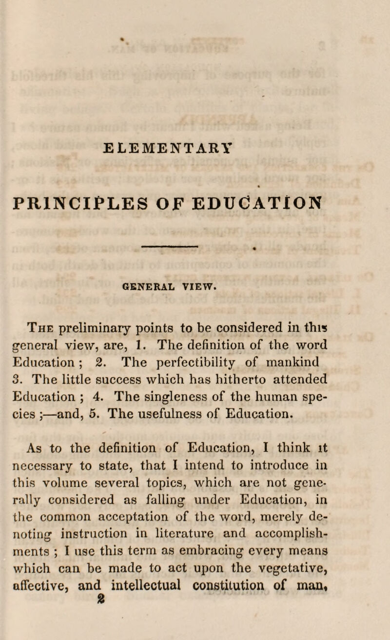 ELEMENTARY PRINCIPLES OF EDUCATION GENERAL VIEW. The preliminary points to be considered in this general view, are, I. The definition of the word Education; 2. The perfectibility of mankind 3. The little success which has hitherto attended Education ; 4. The singleness of the human spe¬ cies ;—and, 5. The usefulness of Education. As to the definition of Education, I think it necessary to state, that I intend to introduce in this volume several topics, which are not gene¬ rally considered as falling under Education, in the common acceptation of the word, merely de¬ noting instruction in literature and accomplish¬ ments ; I use this term as embracing every means which can be made to act upon the vegetative, affective, and intellectual constitution of man.