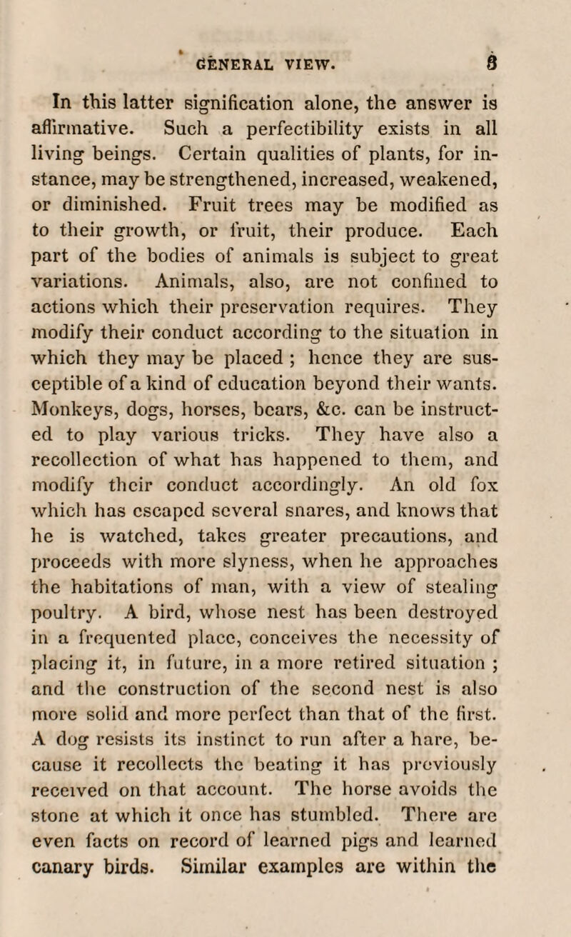 In this latter signification alone, the answer is affirmative. Such a perfectibility exists in all living beings. Certain qualities of plants, for in¬ stance, may be strengthened, increased, weakened, or diminished. Fruit trees may be modified as to their growth, or fruit, their produce. Each part of the bodies of animals is subject to great variations. Animals, also, are not confined to actions which their preservation requires. They modify their conduct according to the situation in which they may be placed ; hence they are sus¬ ceptible of a kind of education beyond their wants. Monkeys, dogs, horses, bears, &c. can be instruct¬ ed to play various tricks. They have also a recollection of what has happened to them, and modify their conduct accordingly. An old fox which has escaped several snares, and knows that he is watched, takes greater precautions, and proceeds with more slyness, when he approaches the habitations of man, with a view of stealing poultry. A bird, whose nest has been destroyed in a frequented place, conceives the necessity of placing it, in future, in a more retired situation ; and the construction of the second nest is also more solid and more perfect than that of the first. A dog resists its instinct to run after a hare, be¬ cause it recollects the beating it has previously received on that account. The horse avoids the stone at which it once has stumbled. There are even facts on record of learned pigs and learned canary birds. Similar examples are within the