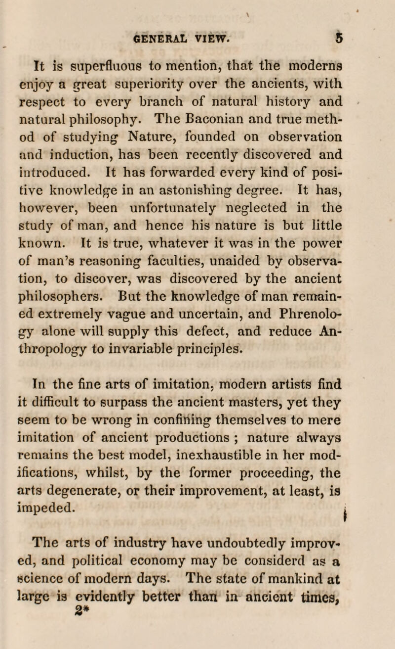 It is superfluous to mention, that the moderns enjoy a great superiority over the ancients, with respect to every branch of natural history and natural philosophy. The Baconian and true meth¬ od of studying Nature, founded on observation and induction, has been recently discovered and introduced. It has forwarded every kind of posi¬ tive knowledge in an astonishing degree. It has, however, been unfortunately neglected in the study of man, and hence his nature is but little known. It is true, whatever it was in the power of man’s reasoning faculties, unaided by observa¬ tion, to discover, was discovered by the ancient philosophers. But the knowledge of man remain¬ ed extremely vague and uncertain, and Phrenolo¬ gy alone will supply this defect, and reduce An¬ thropology to invariable principles. In the fine arts of imitation, modern artists find it difficult to surpass the ancient masters, yet they seem to be wrong in confining themselves to mere imitation of ancient productions ; nature always remains the best model, inexhaustible in her mod¬ ifications, whilst, by the former proceeding, the arts degenerate, or their improvement, at least, is impeded. The arts of industry have undoubtedly improv¬ ed, and political economy may be considerd as a science of modern days. The state of mankind at large is evidently better than in ancient times, 2*