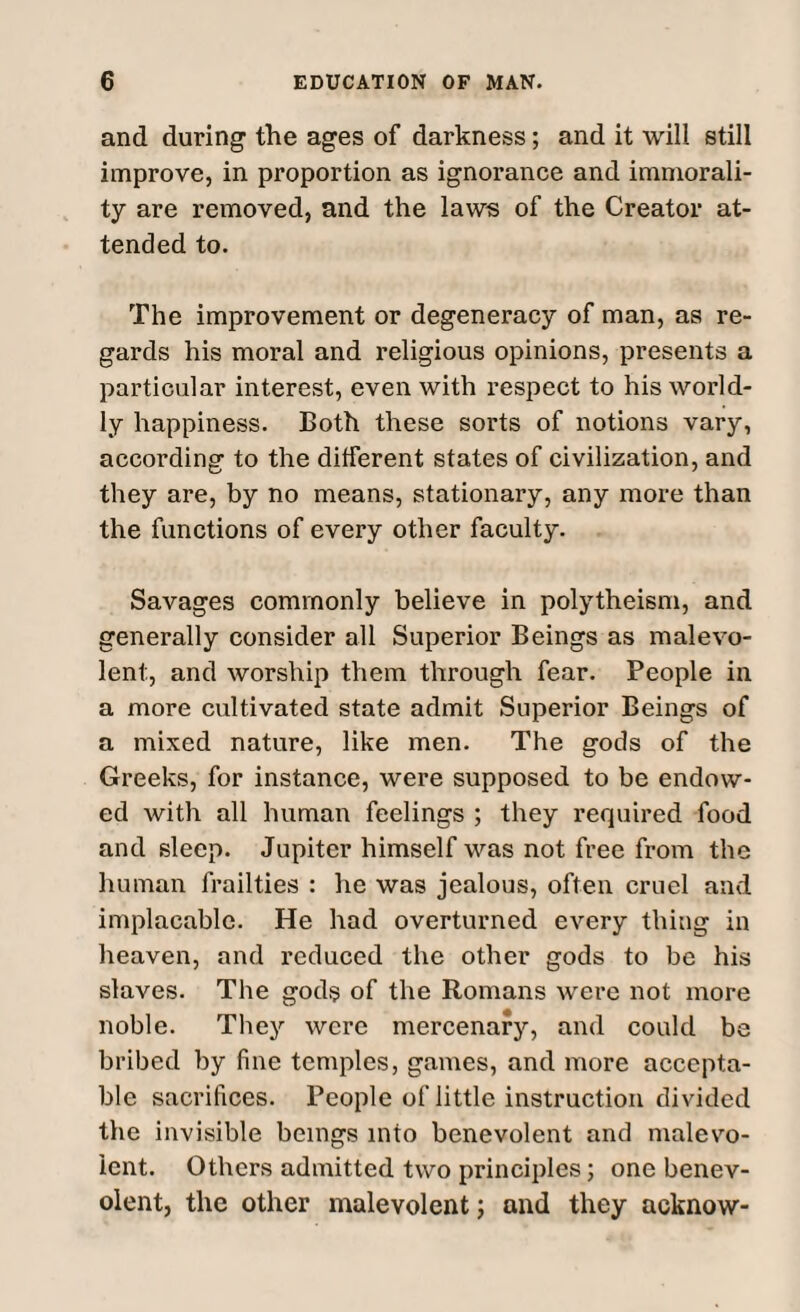 and during the ages of darkness; and it will still improve, in proportion as ignorance and immorali¬ ty are removed, and the laws of the Creator at¬ tended to. The improvement or degeneracy of man, as re¬ gards his moral and religious opinions, presents a particular interest, even with respect to his world¬ ly happiness. Both these sorts of notions vary, according to the different states of civilization, and they are, by no means, stationary, any more than the functions of every other faculty. Savages commonly believe in polytheism, and generally consider all Superior Beings as malevo¬ lent, and worship them through fear. People in a more cultivated state admit Superior Beings of a mixed nature, like men. The gods of the Greeks, for instance, were supposed to be endow¬ ed with all human feelings ; they required food and sleep. Jupiter himself was not free from the human frailties : he was jealous, often cruel and implacable. He had overturned every thing in heaven, and reduced the other gods to be his slaves. The gods of the Romans were not more noble. They were mercenary, and could be bribed by fine temples, games, and more accepta¬ ble sacrifices. People of little instruction divided the invisible beings into benevolent and malevo¬ lent. Others admitted two principles; one benev¬ olent, the other malevolent; and they acknow-