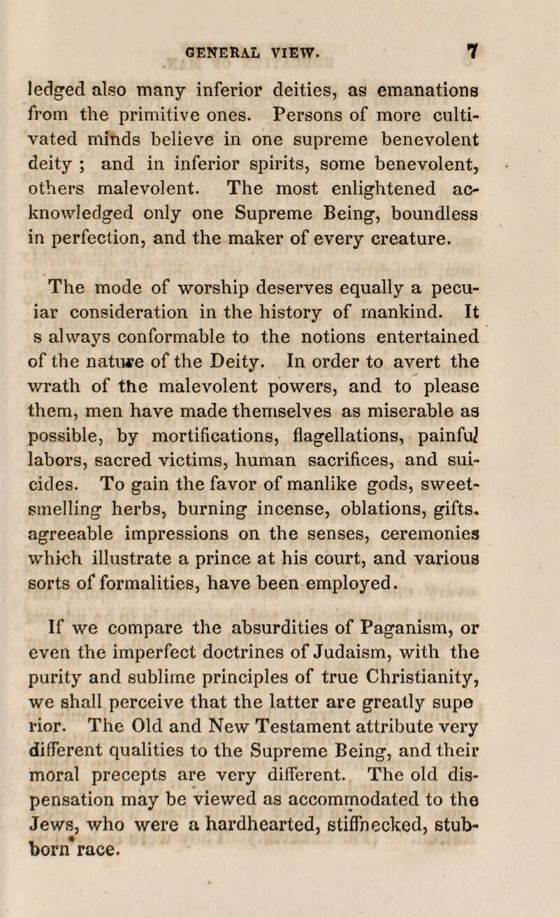 ledged also many inferior deities, as emanations from the primitive ones. Persons of more culti¬ vated minds believe in one supreme benevolent deity ; and in inferior spirits, some benevolent, others malevolent. The most enlightened ac¬ knowledged only one Supreme Being, boundless in perfection, and the maker of every creature. The mode of worship deserves equally a pecu- iar consideration in the history of mankind. It s always conformable to the notions entertained of the nature of the Deity. In order to avert the wrath of the malevolent powers, and to please them, men have made themselves as miserable as possible, by mortifications, flagellations, painful labors, sacred victims, human sacrifices, and sui¬ cides. To gain the favor of manlike gods, sweet¬ smelling herbs, burning incense, oblations, gifts, agreeable impressions on the senses, ceremonies which illustrate a prince at his court, and various sorts of formalities, have been employed. If we compare the absurdities of Paganism, or even the imperfect doctrines of Judaism, with the purity and sublime principles of true Christianity, we shall perceive that the latter are greatly supe rior. The Old and New Testament attribute very different qualities to the Supreme Being, and their moral precepts are very different. The old dis¬ pensation may be viewed as accommodated to the Jews, who were a hardhearted, stiffnecked, stub¬ born* race.