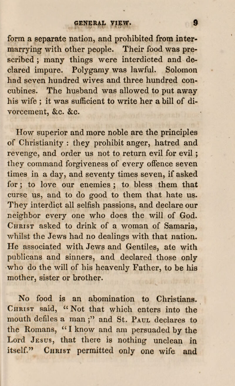 form a separate nation, and prohibited from inter¬ marrying with other people. Their food was pre¬ scribed ; many things were interdicted and de¬ clared impure. Polygamy was lawful. Solomon had seven hundred wives and three hundred con¬ cubines. The husband was allowed to put away his wife ; it was sufficient to write her a bill of di¬ vorcement, &c. &c. How superior and more noble are the principles of Christianity : they prohibit anger, hatred and revenge, and order us not to return evil for evil; they command forgiveness of every offence seven times in a day, and seventy times seven, if asked for; to love our enemies ; to bless them that curse us, and to do good to them that hate us. They interdict all selfish passions, and declare our neighbor every one who does the will of God. Christ asked to drink of a woman of Samaria, whilst the Jews had no dealings with that nation. He associated with Jews and Gentiles, ate with publicans and sinners, and declared those only who do the will of his heavenly Father, to be his mother, sister or brother. No food is an abomination to Christians. Christ said, “ Not that which enters into the mouth defiles a man and St. Paul declares to the Romans, “ I know and am persuaded by the Lord Jesus, that there is nothing unclean in itself.” Christ permitted only one wife and