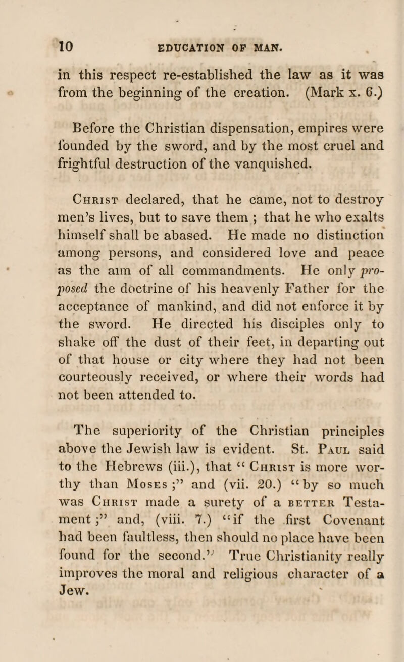 in this respect re-established the law as it was from the beginning of the creation. (Mark x. 6.) Before the Christian dispensation, empires were founded by the sword, and by the most cruel and frightful destruction of the vanquished. Christ declared, that he came, not to destroy men’s lives, but to save them ; that he who exalts himself shall be abased. He made no distinction among persons, and considered love and peace as the aim of all commandments. He only pro¬ posed the doctrine of his heavenly Father for the acceptance of mankind, and did not enforce it by the sword. He directed his disciples only to shake off the dust of their feet, in departing out of that house or city where they had not been courteously received, or where their words had not been attended to. The superiority of the Christian principles above the Jewish law is evident. St. Paul said to the Hebrews (iii.), that “ Christ is more wor¬ thy than Moses;” and (vii. 20.) “by so much was Christ made a surety of a better Testa¬ mentand, (viii. 7.) “if the first Covenant had been faultless, then should no place have been found for the second.” True Christianity really improves the moral and religious character of a Jew.