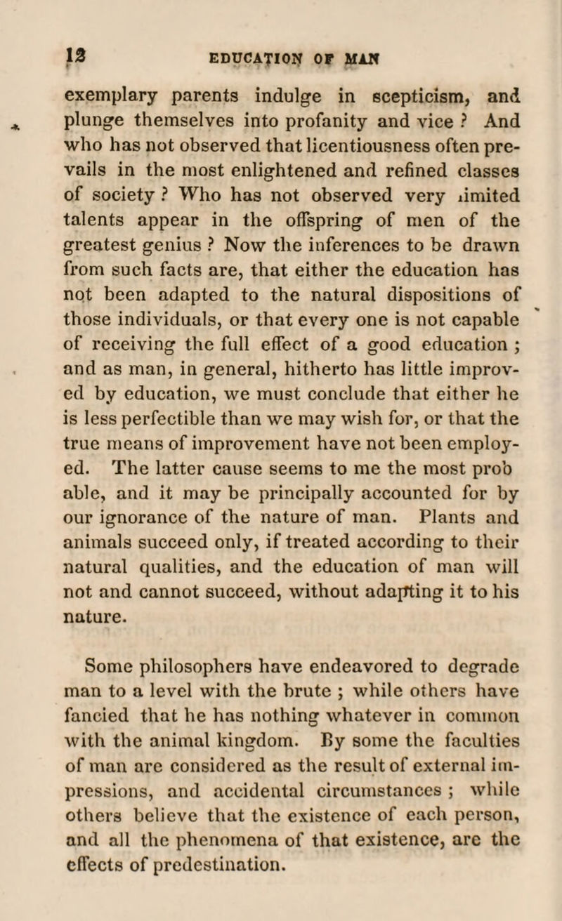 exemplary parents indulge in scepticism, and plunge themselves into profanity and vice ? And who has not observed that licentiousness often pre¬ vails in the most enlightened and refined classes of society ? Who has not observed very limited talents appear in the offspring of men of the greatest genius ? Now the inferences to be drawn from such facts are, that either the education has not been adapted to the natural dispositions of those individuals, or that every one is not capable of receiving the full effect of a good education ; and as man, in general, hitherto has little improv¬ ed by education, we must conclude that either he is less perfectible than we may wish for, or that the true means of improvement have not been employ¬ ed. The latter cause seems to me the most prob able, and it may be principally accounted for by our ignorance of the nature of man. Plants and animals succeed only, if treated according to their natural qualities, and the education of man will not and cannot succeed, without adapting it to his nature. Some philosophers have endeavored to degrade man to a level with the brute ; while others have fancied that he has nothing whatever in common with the animal kingdom. By some the faculties of man are considered as the result of external im¬ pressions, and accidental circumstances ; while others believe that the existence of each person, and all the phenomena of that existence, arc the effects of predestination.