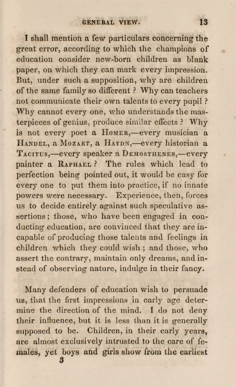 I shall mention a few particulars concerning the great error, according to which the champions of education consider new-born children as blank paper, on which they can mark every impression. But, under such a supposition, why are children of the same family so different ? Why can teachers not communicate their own talents to every pupil ? Why cannot every one, who understands the mas¬ terpieces of genius, produce similar effects ? Why is not every poet a Homer,—every musician a Handel, a Mozart, a Haydn,—every historian a Tacitus,—every speaker a Demosthenes,—every painter a Raphael ? The rules which lead to perfection being pointed out, it would be easy for every one to put them into practice, if no innate powers were necessary. Experience, then, forces us to decide entirely against such speculative as¬ sertions ; those, who have been engaged in con¬ ducting education, are convinced that they are in¬ capable of producing those talents and feelings in children which they could wish ; and those, who assert the contrary, maintain only dreams, and in¬ stead of observing nature, indulge in their fancy. Many defenders of education wish to persuade us, that the first impressions in early age deter¬ mine the direction of the mind. I do not deny their influence, but it is less than it is generally supposed to be. Children, in their early years, are almost exclusively intrusted to the care of fe¬ males, yet boys and girls show from the earliest 3