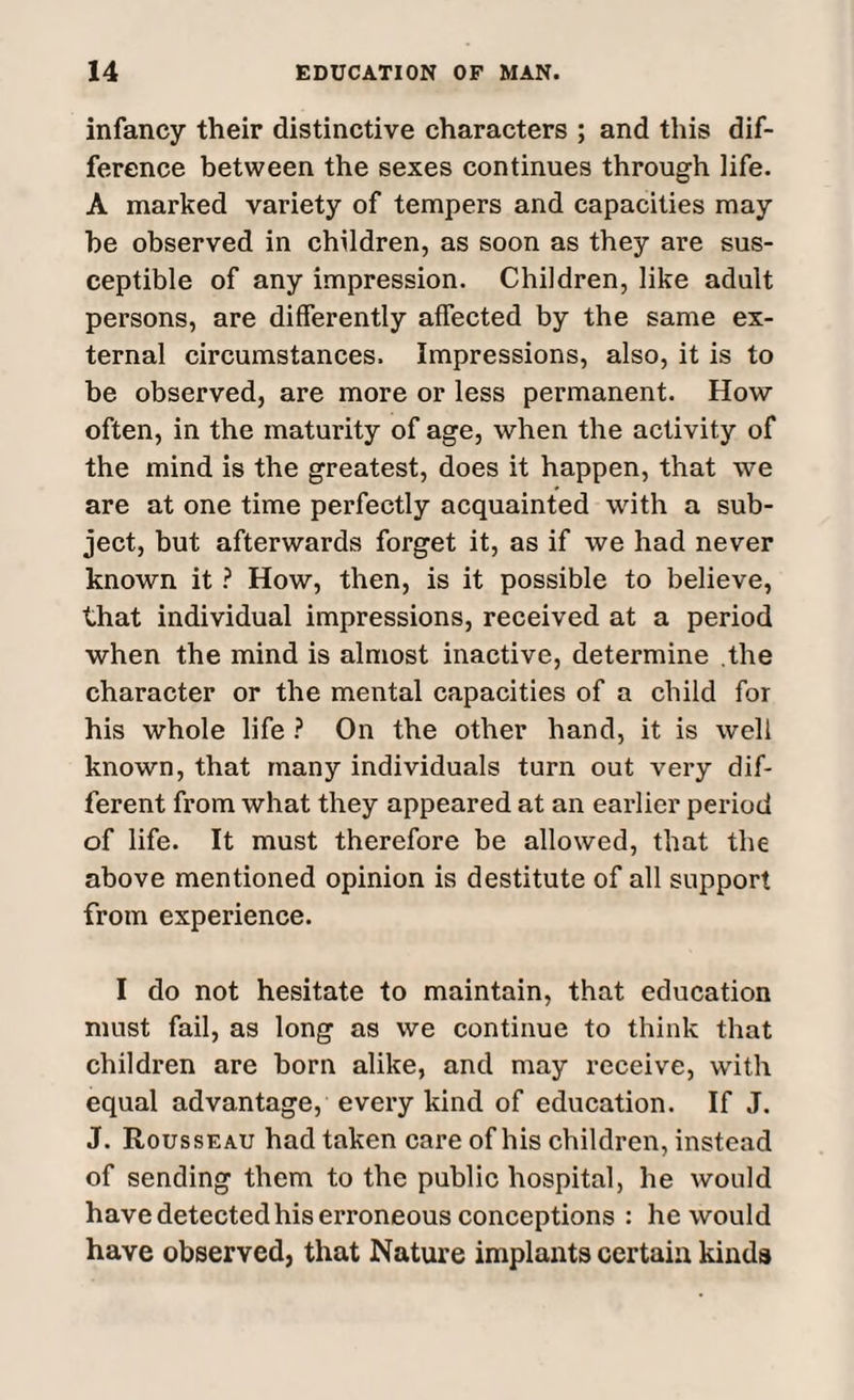 infancy their distinctive characters ; and this dif¬ ference between the sexes continues through life. A marked variety of tempers and capacities may he observed in children, as soon as they are sus¬ ceptible of any impression. Children, like adult persons, are differently affected by the same ex¬ ternal circumstances. Impressions, also, it is to be observed, are more or less permanent. How often, in the maturity of age, when the activity of the mind is the greatest, does it happen, that we are at one time perfectly acquainted with a sub¬ ject, but afterwards forget it, as if we had never known it ? How, then, is it possible to believe, that individual impressions, received at a period when the mind is almost inactive, determine the character or the mental capacities of a child for his whole life ? On the other hand, it is well known, that many individuals turn out very dif¬ ferent from what they appeared at an earlier period of life. It must therefore be allowed, that the above mentioned opinion is destitute of all support from experience. I do not hesitate to maintain, that education must fail, as long as we continue to think that children are born alike, and may receive, with equal advantage, every kind of education. If J. J. Rousseau had taken care of his children, instead of sending them to the public hospital, he would have detected his erroneous conceptions : he would have observed, that Nature implants certain kinds