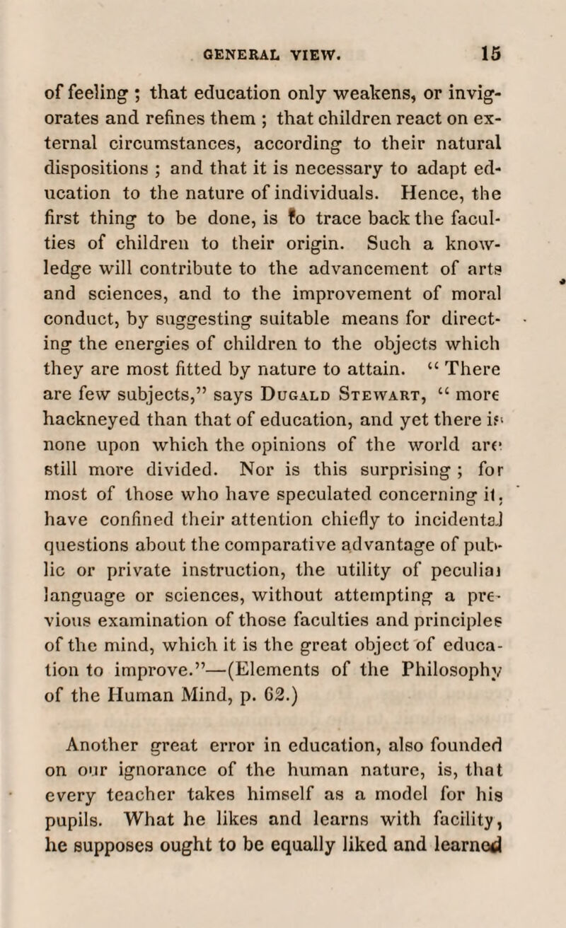 of feeling ; that education only weakens, or invig¬ orates and refines them ; that children react on ex¬ ternal circumstances, according to their natural dispositions ; and that it is necessary to adapt ed¬ ucation to the nature of individuals. Hence, the first thing to be done, is fo trace back the facul¬ ties of children to their origin. Such a know¬ ledge will contribute to the advancement of arts and sciences, and to the improvement of moral conduct, by suggesting suitable means for direct¬ ing the energies of children to the objects which they are most fitted by nature to attain. “ There are few subjects,” says Dugald Stewart, u more hackneyed than that of education, and yet there if' none upon which the opinions of the world arc still more divided. Nor is this surprising ; for most of those who have speculated concerning it. have confined their attention chiefly to incidents.! questions about the comparative advantage of pub¬ lic or private instruction, the utility of peculiai language or sciences, without attempting a pre¬ vious examination of those faculties and principles of the mind, which it is the great object of educa¬ tion to improve.”—(Elements of the Philosophy of the Human Mind, p. 62.) Another great error in education, also founded on our ignorance of the human nature, is, that every teacher takes himself as a model for his pupils. What he likes and learns with facility, he supposes ought to be equally liked and learned