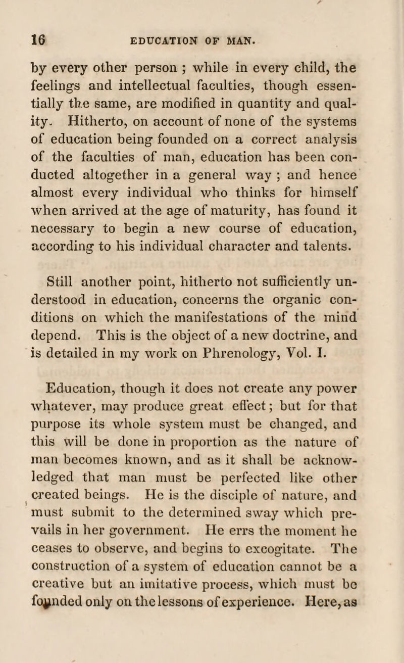 by every other person ; while in every child, the feelings and intellectual faculties, though essen¬ tially the same, are modified in quantity and qual¬ ity. Hitherto, on account of none of the systems of education being founded on a correct analysis of the faculties of man, education has been con¬ ducted altogether in a general way ; and hence almost every individual who thinks for himself when arrived at the age of maturity, has found it necessary to begin a new course of education, according to his individual character and talents. Still another point, hitherto not sufficiently un¬ derstood in education, concerns the organic con¬ ditions on which the manifestations of the mind depend. This is the object of a new doctrine, and is detailed in my work on Phrenology, Yol. I. Education, though it does not create any power whatever, may produce great effect; but for that purpose its whole system must be changed, and this will be done in proportion as the nature of man becomes known, and as it shall be acknow¬ ledged that man must be perfected like other created beings. He is the disciple of nature, and must submit to the determined sway which pre¬ vails in her government. He errs the moment he ceases to observe, and begins to excogitate. The construction of a system of education cannot be a creative but an imitative process, which must be founded only on the lessons of experience. Here, as