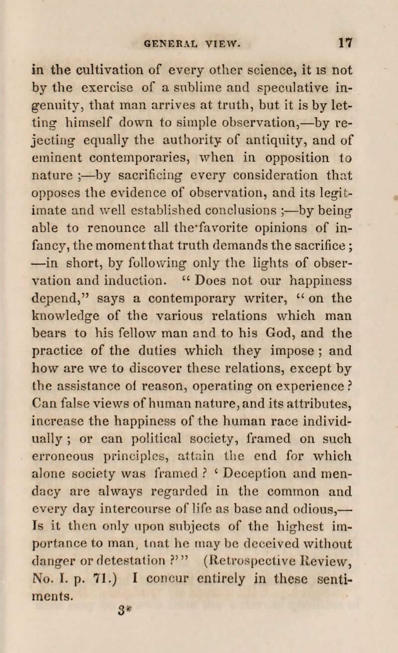 in the cultivation of every other science, it is not by the exercise of a sublime and speculative in¬ genuity, that man arrives at truth, but it is by let¬ ting himself down to simple observation,—by re¬ jecting equally the authority of antiquity, and of eminent contemporaries, when in opposition to nature ;—by sacrificing every consideration that opposes the evidence of observation, and its legit¬ imate and well established conclusions ;—by being able to renounce all the'favorite opinions of in¬ fancy, the moment that truth demands the sacrifice; —in short, by following only the lights of obser¬ vation and induction. “ Does not our happiness depend,” says a contemporary writer, “ on the knowledge of the various relations which man bears to his fellow man and to his God, and the practice of the duties which they impose ; and how are we to discover these relations, except by the assistance ol reason, operating on experience ? Can false views of human nature, and its attributes, increase the happiness of the human race individ¬ ually ; or can political society, framed on such erroneous principles, attain the end for which alone society was framed ? 4 Deception and men- dacy are always regarded in the common and every day intercourse of life as base and odious,— Is it then only upon subjects of the highest im¬ portance to man, tnat he may be deceived without danger or detestation ?’” (Retrospective Review, No. I. p. 71.) I concur entirely in these senti¬ ments. 3*