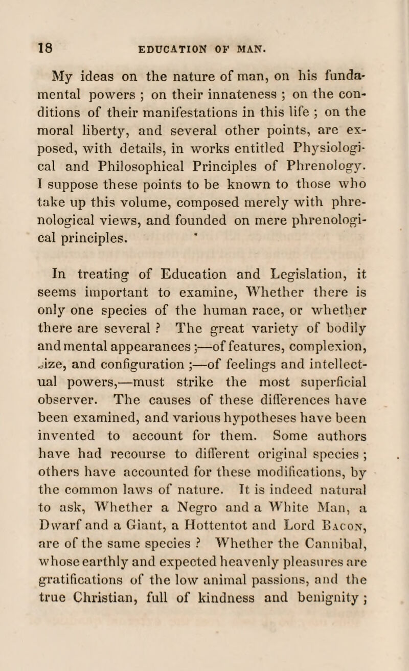 My ideas on the nature of man, on his funda¬ mental powers ; on their innateness ; on the con¬ ditions of their manifestations in this life ; on the moral liberty, and several other points, are ex¬ posed, with details, in works entitled Physiologi¬ cal and Philosophical Principles of Phrenology. I suppose these points to be known to those who take up this volume, composed merely with phre¬ nological views, and founded on mere phrenologi¬ cal principles. In treating of Education and Legislation, it seems important to examine, Whether there is only one species of the human race, or whether there are several ? The great variety of bodily and mental appearances;—of features, complexion, .Jze, and configuration ;—of feelings and intellect¬ ual powers,—must strike the most superficial observer. The causes of these differences have been examined, and various hypotheses have been invented to account for them. Some authors have had recourse to different original species ; others have accounted for these modifications, by the common laws of nature. It is indeed natural to ask, Whether a Negro and a White Man, a Dwarf and a Giant, a Hottentot and Lord Bacon, are of the same species ? Whether the Cannibal, whose earthly and expected heavenly pleasures arc gratifications of the low animal passions, and the true Christian, full of kindness and benignity ;