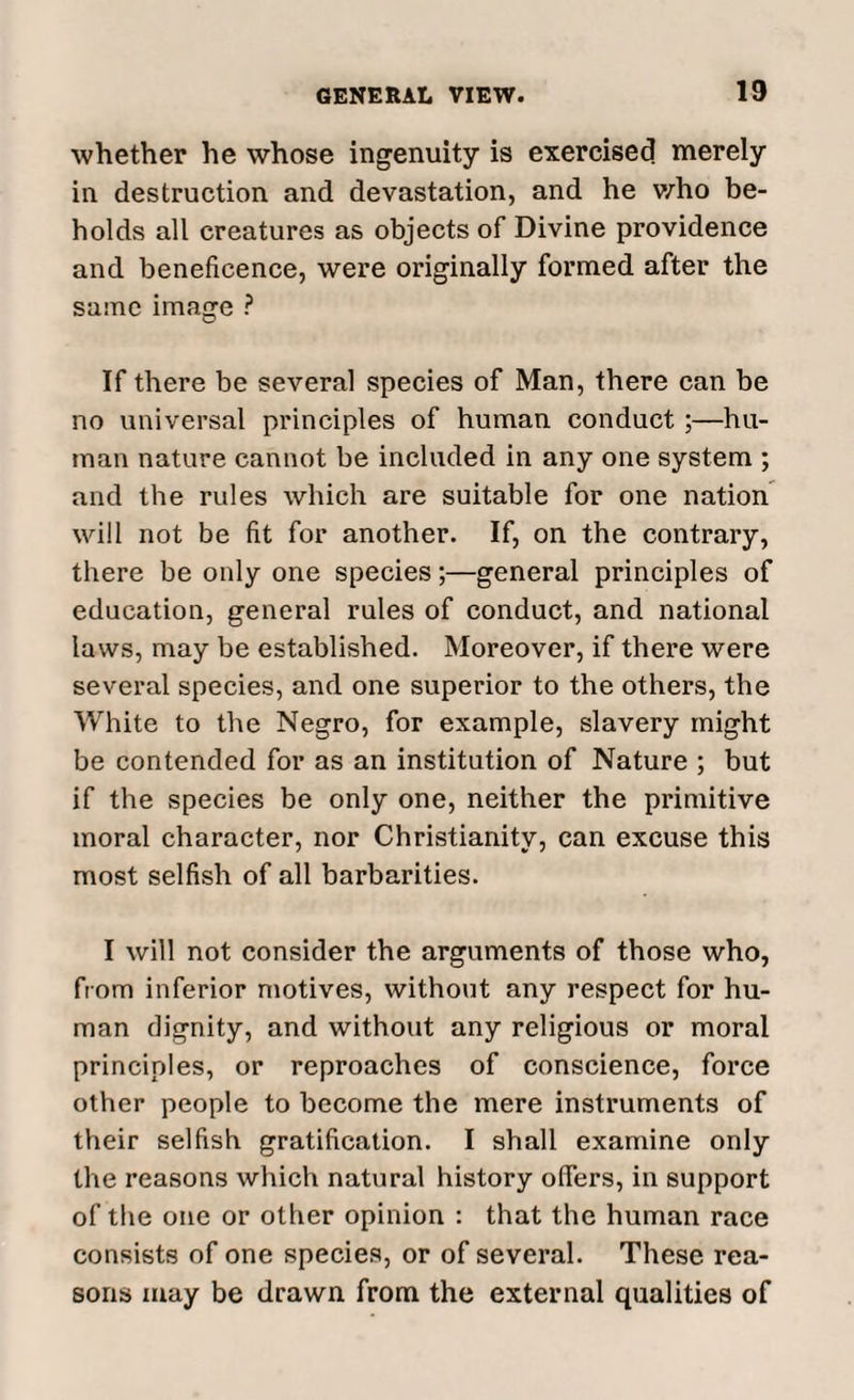 whether he whose ingenuity is exercised merely in destruction and devastation, and he who be¬ holds all creatures as objects of Divine providence and beneficence, were originally formed after the same image ? If there be several species of Man, there can be no universal principles of human conduct ;—hu¬ man nature cannot be included in any one system ; and the rules which are suitable for one nation will not be fit for another. If, on the contrary, there be only one species;—general principles of education, general rules of conduct, and national laws, may be established. Moreover, if there were several species, and one superior to the others, the White to the Negro, for example, slavery might be contended for as an institution of Nature ; but if the species be only one, neither the primitive moral character, nor Christianity, can excuse this most selfish of all barbarities. I will not consider the arguments of those who, from inferior motives, without any respect for hu¬ man dignity, and without any religious or moral principles, or reproaches of conscience, force other people to become the mere instruments of their selfish gratification. I shall examine only the reasons which natural history offers, in support of the one or other opinion : that the human race consists of one species, or of several. These rea¬ sons may be drawn from the external qualities of