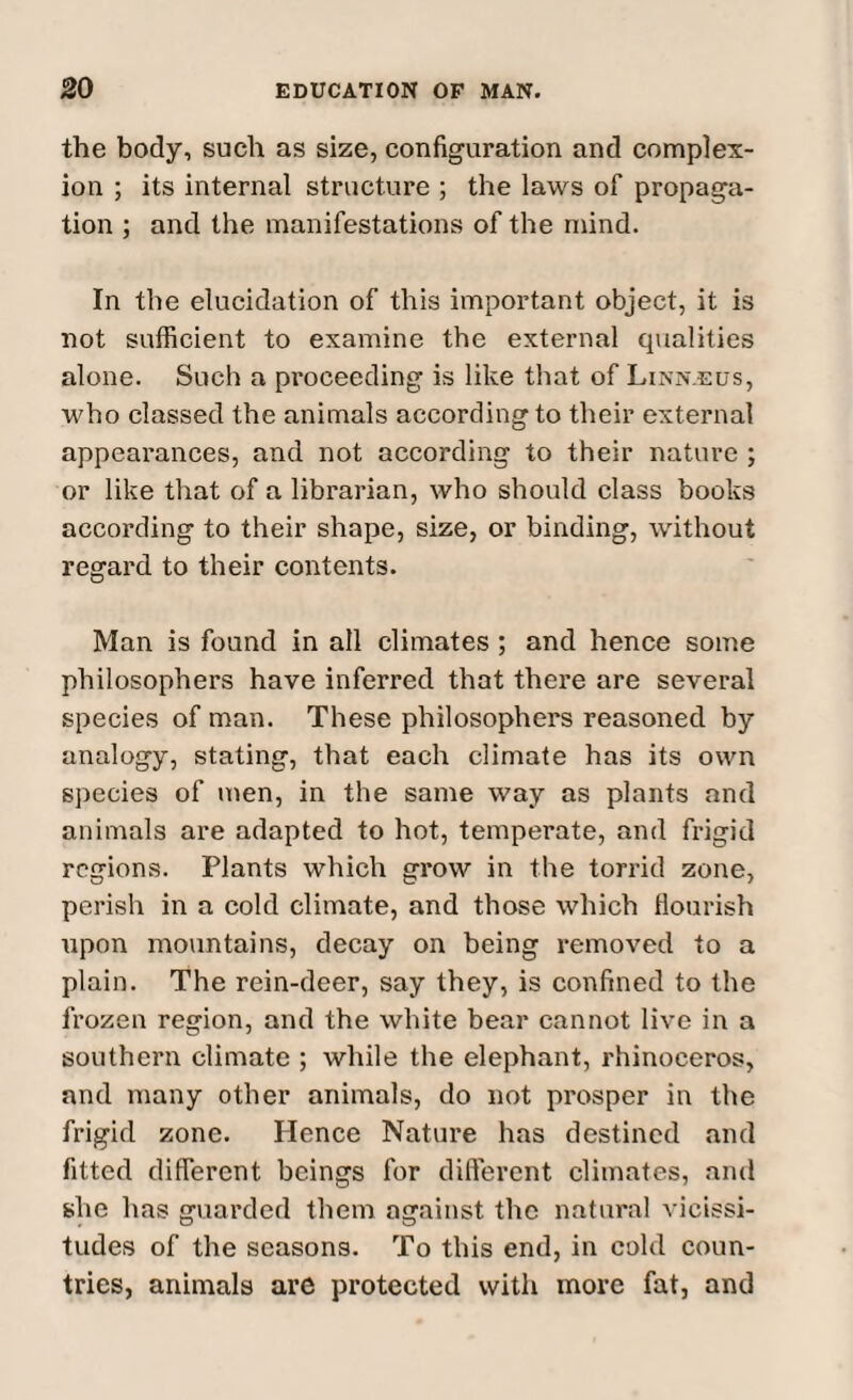 the body, such as size, configuration and complex¬ ion ; its internal structure ; the laws of propaga¬ tion ; and the manifestations of the mind. In the elucidation of this important object, it is not sufficient to examine the external qualities alone. Such a proceeding is like that of Linn.eus, who classed the animals according to their external appearances, and not according to their nature ; or like that of a librarian, who should class books according to their shape, size, or binding, without regard to their contents. Man is found in all climates ; and hence some philosophers have inferred that there are several species of man. These philosophers reasoned by analogy, stating, that each climate has its own species of men, in the same way as plants and animals are adapted to hot, temperate, and frigid regions. Plants which grow in the torrid zone, perish in a cold climate, and those which flourish upon mountains, decay on being removed to a plain. The rein-deer, say they, is confined to the frozen region, and the white bear cannot live in a southern climate ; while the elephant, rhinoceros, and many other animals, do not prosper in the frigid zone. Hence Nature has destined and fitted different beings for different climates, and she has guarded them against the natural vicissi¬ tudes of the seasons. To this end, in cold coun¬ tries, animals are protected with more fat, and