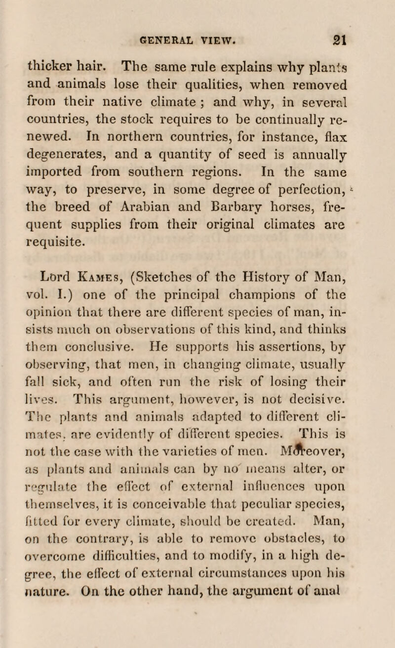 thicker hair. The same rule explains why plants and animals lose their qualities, when removed from their native climate ; and why, in several countries, the stock requires to be continually re¬ newed. In northern countries, for instance, flax degenerates, and a quantity of seed is annually imported from southern regions. In the same way, to preserve, in some degree of perfection,5 the breed of Arabian and Barbary horses, fre¬ quent supplies from their original climates are requisite. Lord Kames, (Sketches of the History of Man, vol. I.) one of the principal champions of the opinion that there are different species of man, in¬ sists much on observations of this kind, and thinks them conclusive. He supports his assertions, by observing, that men, in changing climate, usually fall sick, and often run the risk of losing their lives. This argument, however, is not decisive. The plants and animals adapted to different cli¬ mates. are evidently of different species. This is not the case with the varieties of men. Mi^eover, as plants and animals can by no means alter, or regulate the effect of external influences upon themselves, it is conceivable that peculiar species, fitted for every climate, should be created. Man, on the contrary, is able to remove obstacles, to overcome difficulties, and to modify, in a high de¬ gree, the effect of external circumstances upon his nature. On the other hand, the argument of anal