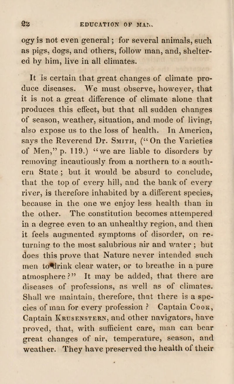 ogy is not even general; for several animals, such as pigs, dogs, and others, follow man, and, shelter¬ ed by him, live in all climates. It is certain that great changes of climate pro¬ duce diseases. We must observe, howeyer, that it is not a great difference of climate alone that produces this effect, but that all sudden changes of season, weather, situation, and mode of living, also expose us to the loss of health. In America, says the Reverend Dr. Smith, (“On the Varieties of Men,” p. 119.) “we are liable to disorders by removing incautiously from a northern to a south¬ ern State ; but it would be absurd to conclude, that the top of every hill, and the bank of every river, is therefore inhabited by a different species, because in the one we enjoy less health than in the other. The constitution becomes attempered in a degree even to an unhealthy region, and then it feels augmented symptoms of disorder, on re¬ turning to the most salubrious air and water ; but does this prove that Nature never intended such men to^lrink clear water, or to breathe in a pure atmosphere?” It may be added, that there arc diseases of professions, as well as of climates. Shall we maintain, therefore, that there is a spe¬ cies of man for every profession ? Captain Cook, Captain Krusf.nstern, and other navigators, have proved, that, with sufficient care, man can bear great changes of air, temperature, season, and weather. They have preserved the health of their