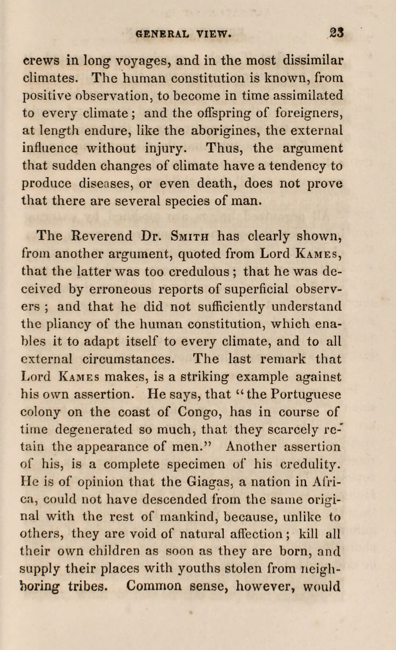 crews in long voyages, and in the most dissimilar climates. The human constitution is known, from positive observation, to become in time assimilated to every climate ; and the offspring of foreigners, at length endure, like the aborigines, the external influence without injury. Thus, the argument that sudden changes of climate have a tendency to produce diseases, or even death, does not prove that there are several species of man. The Reverend Dr. Smith has clearly shown, from another argument, quoted from Lord Kames, that the latter was too credulous ; that he was de¬ ceived by erroneous reports of superficial observ¬ ers ; and that he did not sufficiently understand the pliancy of the human constitution, which ena¬ bles it to adapt itself to every climate, and to all external circumstances. The last remark that Lord Kames makes, is a striking example against his own assertion. He says, that “ the Portuguese colony on the coast of Congo, has in course of time degenerated so much, that, they scarcely re-' tain the appearance of men.” Another assertion of his, is a complete specimen of his credulity. He is of opinion that the Giagas, a nation in Afri¬ ca, could not have descended from the same origi¬ nal with the rest of mankind, because, unlike to others, they are void of natural affection; kill all their own children as soon as they are born, and supply their places with youths stolen from neigh¬ boring tribes. Common sense, however, would