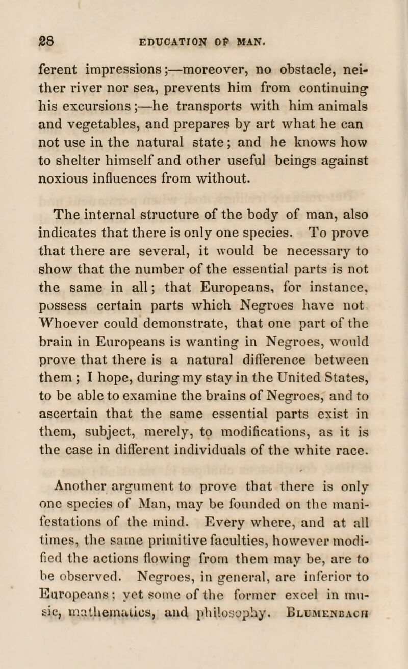 ferent impressions;—moreover, no obstacle, nei¬ ther river nor sea, prevents him from continuing* his excursions;—he transports with him animals and vegetables, and prepares by art what he can not use in the natural state; and he knows how to shelter himself and other useful beings against noxious influences from without. The internal structure of the body of man, also indicates that there is only one species. To prove that there are several, it would be necessary to show that the number of the essential parts is not the same in all; that Europeans, for instance, possess certain parts which Negroes have not Whoever could demonstrate, that one part of the brain in Europeans is wanting in Negroes, would prove that there is a natural difference between them ; I hope, during my stay in the United States, to be able to examine the brains of Negroes, and to ascertain that the same essential parts exist in them, subject, merely, to modifications, as it is the case in different individuals of the white race. Another argument to prove that there is only one species of Man, may be founded on the mani¬ festations of the mind. Every where, and at all times, the same primitive faculties, however modi¬ fied the actions flowing from them may be, are to be observed. Negroes, in general, are inferior to Europeans; yet some of the former excel in mu¬ sic, mathematics, and philosophy. Blumeneacii