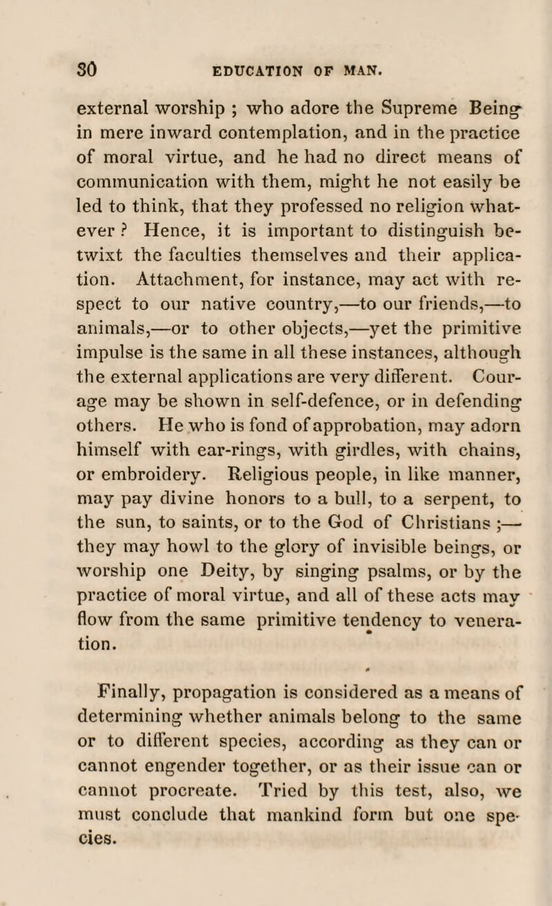 external worship ; who adore the Supreme Being- in mere inward contemplation, and in the practice of moral virtue, and he had no direct means of communication with them, might he not easily be led to think, that they professed no religion what¬ ever ? Hence, it is important to distinguish be¬ twixt the faculties themselves and their applica¬ tion. Attachment, for instance, may act with re¬ spect to our native country,—to our friends,—to animals,—or to other objects,—yet the primitive impulse is the same in all these instances, although the external applications are very different. Cour¬ age may be shown in self-defence, or in defending others. He who is fond of approbation, may adorn himself with ear-rings, with girdles, with chains, or embroidery. Religious people, in like manner, may pay divine honors to a bull, to a serpent, to the sun, to saints, or to the God of Christians ;— they may howl to the glory of invisible beings, or worship one Deity, by singing psalms, or by the practice of moral virtue, and all of these acts may flow from the same primitive tendency to venera¬ tion. Finally, propagation is considered as a means of determining whether animals belong to the same or to different species, according as they can or cannot engender together, or as their issue can or cannot procreate. Tried by this test, also, we must conclude that mankind form but one spe¬ cies.