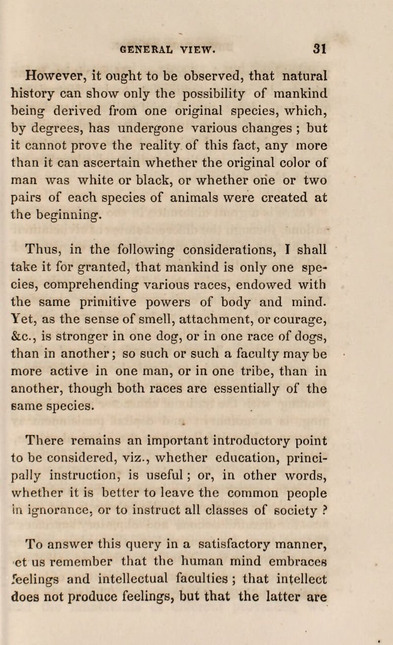 However, it ought to be observed, that natural history can show only the possibility of mankind being derived from one original species, which, by degrees, has undergone various changes ; but it cannot prove the reality of this fact, any more than it can ascertain whether the original color of man was white or black, or whether one or two pairs of each species of animals were created at the beginning. Thus, in the following considerations, I shall take it for granted, that mankind is only one spe¬ cies, comprehending various races, endowed with the same primitive powers of body and mind. Yet, as the sense of smell, attachment, or courage, &c., is stronger in one dog, or in one race of dogs, than in another; so such or such a faculty maybe more active in one man, or in one tribe, than in another, though both races are essentially of the 6ame species. There remains an important introductory point to be considered, viz., whether education, princi¬ pally instruction, is useful; or, in other words, whether it is better to leave the common people in ignorance, or to instruct all classes of society ? To answer this query in a satisfactory manner, ct us remember that the human mind embraces feelings and intellectual faculties ; that intellect does not produce feelings, but that the latter are