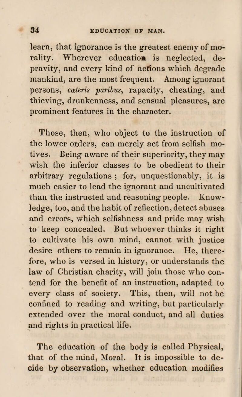 learn, that ignorance is the greatest enemy of mo¬ rality. Wherever education is neglected, de¬ pravity, and every kind of actions which degrade mankind, are the most frequent. Among ignorant persons, cceteris paribus, rapacity, cheating, and thieving, drunkenness, and sensual pleasures, are prominent features in the character. Those, then, who object to the instruction of the lower orders, can merely act from selfish mo¬ tives. Being aware of their superiority, they may wish the inferior classes to be obedient to their arbitrary regulations ; for, unquestionably, it is much easier to lead the ignorant and uncultivated than the instructed and reasoning people. Know¬ ledge, too, and the habit of reflection, detect abuses and errors, which selfishness and pride may wish to keep concealed. But whoever thinks it right to cultivate his own mind, cannot with justice desire others to remain in ignorance. He, there¬ fore, who is versed in history, or understands the law of Christian charity, will join those who con¬ tend for the benefit of an instruction, adapted to every class of society. This, then, will not be confined to reading and writing, but particularly extended over the moral conduct, and all duties and rights in practical life. The education of the body is called Physical, that of the mind, Moral. It is impossible to de¬ cide by observation, whether education modifies