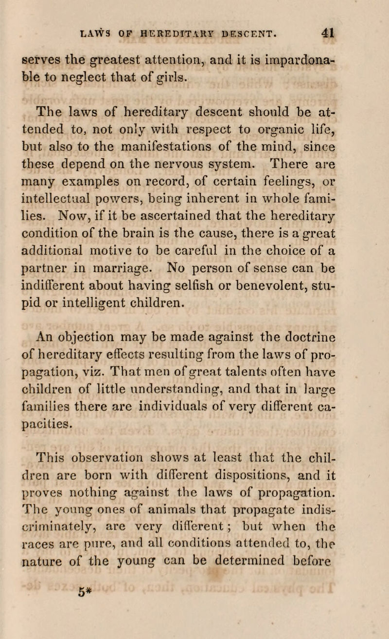 serves the greatest attention, and it is impardona- ble to neglect that of girls. The laws of hereditary descent should be at¬ tended to, not only with respect to organic life, but also to the manifestations of the mind, since these depend on the nervous system. There are many examples on record, of certain feelings, or intellectual powers, being inherent in whole fami¬ lies. Now, if it be ascertained that the hereditary condition of the brain is the cause, there is a great additional motive to be careful in the choice of a partner in marriage. No person of sense can be indifferent about having selfish or benevolent, stu¬ pid or intelligent children. An objection may be made against the doctrine of hereditary efFects resulting from the laws of pro¬ pagation, viz. That men of great talents often have children of little understanding, and that in large families there are individuals of very different ca¬ pacities. This observation shows at least that the chil¬ dren are born with different dispositions, and it proves nothing against the laws of propagation. The young ones of animals that propagate indis¬ criminately, are very different; but when the races are pure, and all conditions attended to, the nature of the young can be determined before 5*