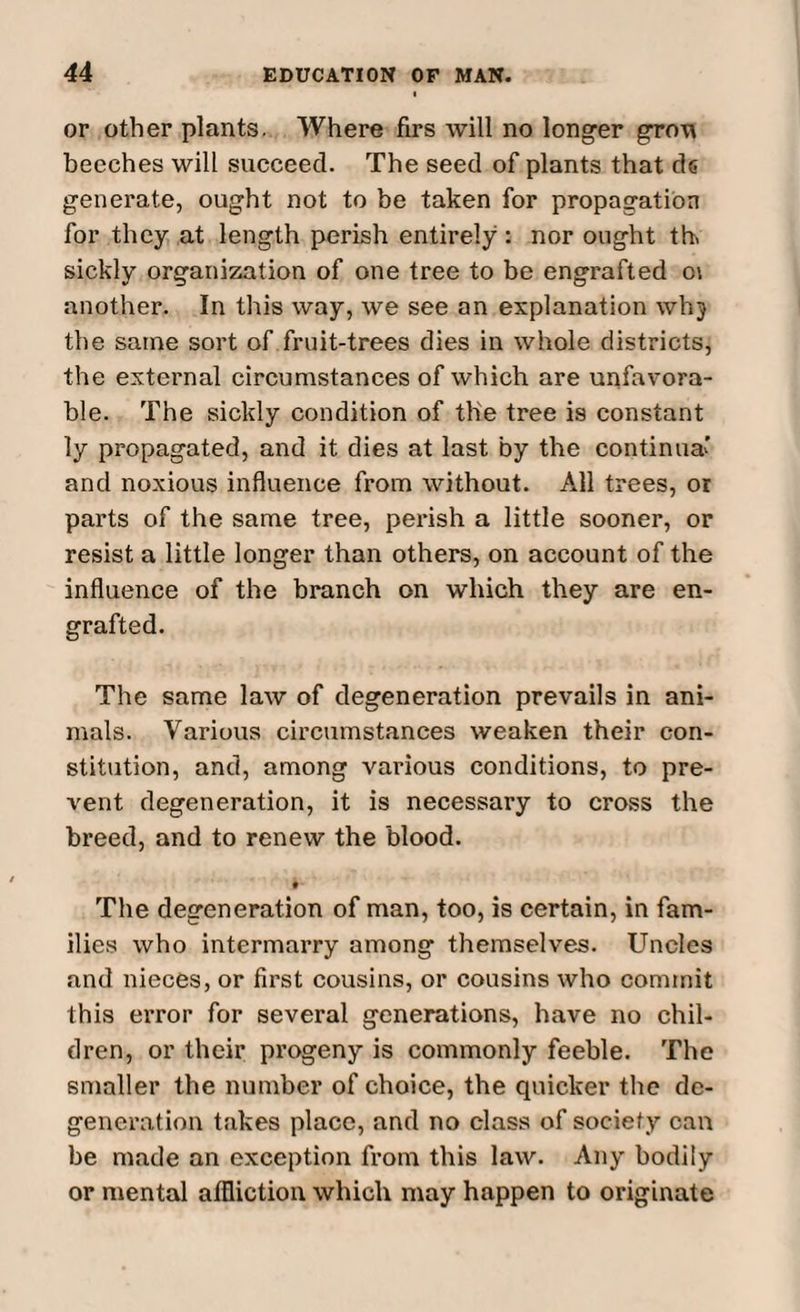 or other plants. Where firs will no longer grow beeches will succeed. The seed of plants that de generate, ought not to be taken for propagation for they at length perish entirely : nor ought th> sickly organization of one tree to be engrafted o\ another. In this way, we see an explanation whj the same sort of fruit-trees dies in whole districts, the external circumstances of which are unfavora¬ ble. The sickly condition of the tree is constant ly propagated, and it dies at last by the continue and noxious influence from without. All trees, or parts of the same tree, perish a little sooner, or resist a little longer than others, on account of the influence of the branch on which they are en¬ grafted. The same law of degeneration prevails in ani¬ mals. Various circumstances weaken their con¬ stitution, and, among various conditions, to pre¬ vent degeneration, it is necessary to cross the breed, and to renew the blood. b- The degeneration of man, too, is certain, in fam¬ ilies who intermarry among themselves. Uncles and nieces, or first cousins, or cousins who commit this error for several generations, have no chil¬ dren, or their progeny is commonly feeble. The smaller the number of choice, the quicker the de¬ generation takes place, and no class of society can be made an exception from this law. Any bodily or mental affliction which may happen to originate