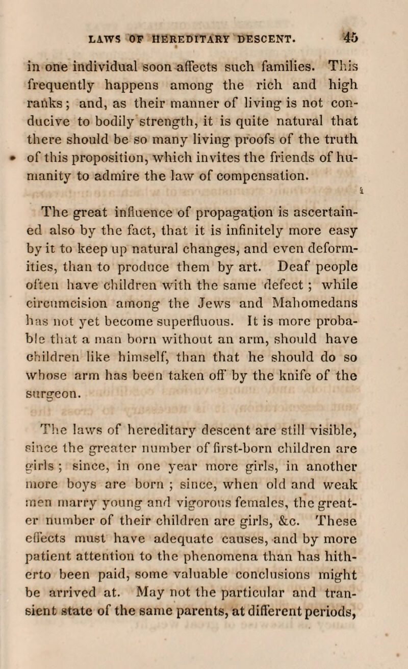 in one individual soon affects such families. This frequently happens among the rich and high ranks ; and, as their manner of living is not con¬ ducive to bodily strength, it is quite natural that there should be so many living proofs of the truth of this proposition, which invites the friends of hu¬ manity to admire the law of compensation. The great influence of propagation is ascertain¬ ed also by the fact, that it is infinitely more easy by it to keep up natural changes, and even deform¬ ities, than to produce them by art. Deaf people often have children with the same defect ; while circumcision among the Jews and Mahomedans has not yet become superfluous. It is more proba¬ ble that a man born without an arm, should have children like himself, than that he should do so whose arm has been taken off’ by the knife of the surgeon. The laws of hereditary descent are still visible, since the greater number of first-born children are girls ; since, in one year more girls, in another more boys are born ; since, when old and weak men marry young and vigorous females, the great¬ er number of their children are girls, &c. These effects must have adequate causes, and by more patient attention to the phenomena than has hith¬ erto been paid, some valuable conclusions might be arrived at. May not the particular and tran¬ sient state of the same parents, at different periods,