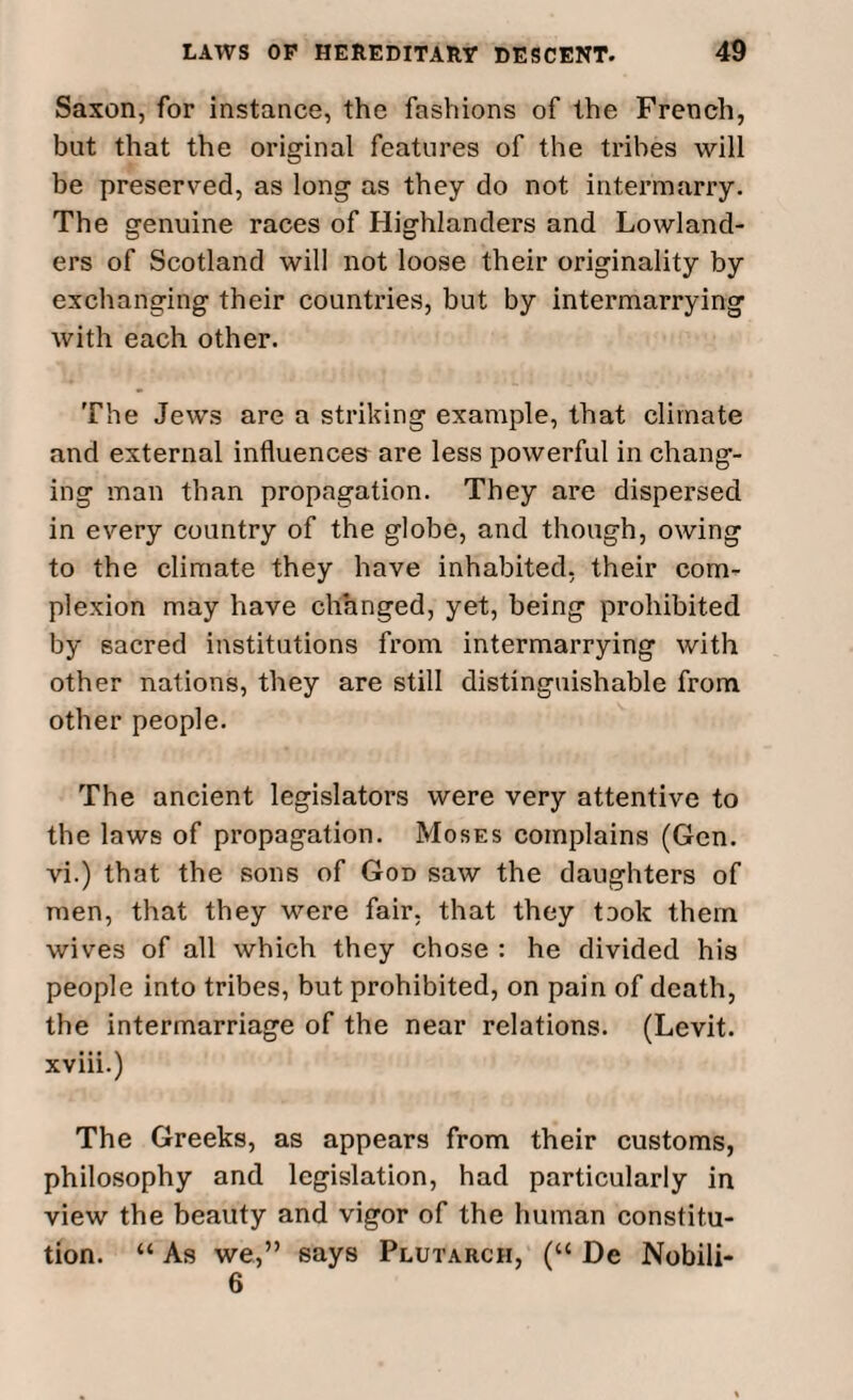 Saxon, for instance, the fashions of the French, but that the original features of the tribes will be preserved, as long as they do not intermarry. The genuine races of Highlanders and Lowland- ers of Scotland will not loose their originality by exchanging their countries, but by intermarrying with each other. The Jews are a striking example, that climate and external influences are less powerful in chang¬ ing man than propagation. They are dispersed in every country of the globe, and though, owing to the climate they have inhabited, their com¬ plexion may have changed, yet, being prohibited by sacred institutions from intermarrying with other nations, they are still distinguishable from other people. The ancient legislators were very attentive to the laws of propagation. Moses complains (Gen. vi.) that the sons of God saw the daughters of men, that they were fair, that they took them wives of all which they chose : he divided his people into tribes, but prohibited, on pain of death, the intermarriage of the near relations. (Levit. xviii.) The Greeks, as appears from their customs, philosophy and legislation, had particularly in view the beauty and vigor of the human constitu¬ tion. “ As we,” says Plutarch, (“ De Nobili- 6